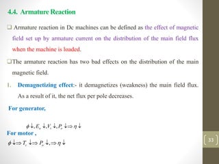 4.4. Armature Reaction
 Armature reaction in Dc machines can be defined as the effect of magnetic
field set up by armature current on the distribution of the main field flux
when the machine is loaded.
The armature reaction has two bad effects on the distribution of the main
magnetic field.
1. Demagnetizing effect:- it demagnetizes (weakness) the main field flux.
As a result of it, the net flux per pole decreases.
For generator,
For motor ,
, , ,
a t o
E V P
 
    
33
,
c o
T P
 
    
 