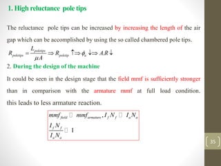 1. High reluctance pole tips
The reluctance pole tips can be increased by increasing the length of the air
gap which can be accomplished by using the so called chambered pole tips.
2. During the design of the machine
It could be seen in the design stage that the field mmf is sufficiently stronger
than in comparison with the armature mmf at full load condition.
this leads to less armature reaction.
.
poletips
poletips poletip a
L
R R A R
A


    
,
1
field armature f f a a
f f
a a
mmf mmf I N I N
I N
I N
35
 