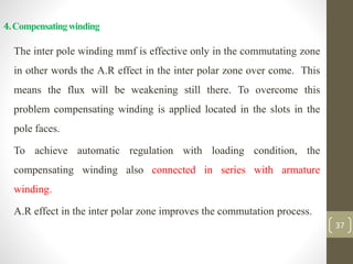 4.Compensatingwinding
The inter pole winding mmf is effective only in the commutating zone
in other words the A.R effect in the inter polar zone over come. This
means the flux will be weakening still there. To overcome this
problem compensating winding is applied located in the slots in the
pole faces.
To achieve automatic regulation with loading condition, the
compensating winding also connected in series with armature
winding.
A.R effect in the inter polar zone improves the commutation process.
37
 