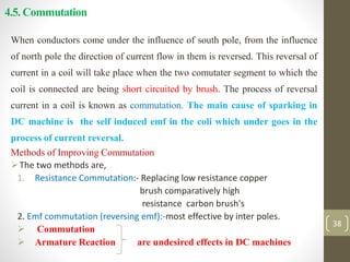 4.5. Commutation
When conductors come under the influence of south pole, from the influence
of north pole the direction of current flow in them is reversed. This reversal of
current in a coil will take place when the two comutater segment to which the
coil is connected are being short circuited by brush. The process of reversal
current in a coil is known as commutation. The main cause of sparking in
DC machine is the self induced emf in the coli which under goes in the
process of current reversal.
Methods of Improving Commutation
The two methods are,
1. Resistance Commutation:- Replacing low resistance copper
brush comparatively high
resistance carbon brush's
2. Emf commutation (reversing emf):-most effective by inter poles.
 Commutation
 Armature Reaction are undesired effects in DC machines
38
 