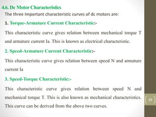 4.6. Dc MotorCharacteristics
The three Important characteristic curves of dc motors are:
1. Torque-Armature Current Characteristic:-
This characteristic curve gives relation between mechanical torque T
and armature current Ia. This is known as electrical characteristic.
2. Speed-Armature Current Characteristic:-
This characteristic curve gives relation between speed N and armature
current Ia
3. Speed-Torque Characteristic:-
This characteristic curve gives relation between speed N and
mechanical torque T. This is also known as mechanical characteristics.
This curve can be derived from the above two curves.
39
 