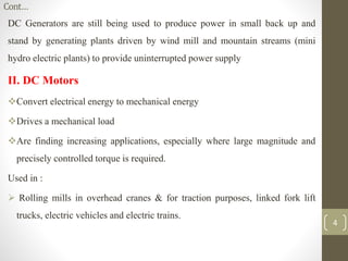 Cont…
DC Generators are still being used to produce power in small back up and
stand by generating plants driven by wind mill and mountain streams (mini
hydro electric plants) to provide uninterrupted power supply
II. DC Motors
Convert electrical energy to mechanical energy
Drives a mechanical load
Are finding increasing applications, especially where large magnitude and
precisely controlled torque is required.
Used in :
 Rolling mills in overhead cranes & for traction purposes, linked fork lift
trucks, electric vehicles and electric trains.
4
 