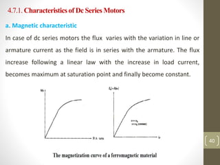 4.7.1. Characteristicsof Dc Series Motors
a. Magnetic characteristic
In case of dc series motors the flux varies with the variation in line or
armature current as the field is in series with the armature. The flux
increase following a linear law with the increase in load current,
becomes maximum at saturation point and finally become constant.
40
 
