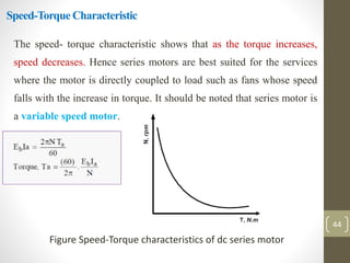Speed-Torque Characteristic
The speed- torque characteristic shows that as the torque increases,
speed decreases. Hence series motors are best suited for the services
where the motor is directly coupled to load such as fans whose speed
falls with the increase in torque. It should be noted that series motor is
a variable speed motor.
Figure Speed-Torque characteristics of dc series motor
44
 