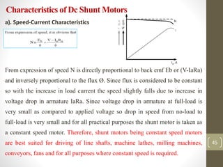 Characteristics of Dc Shunt Motors
a). Speed-Current Characteristics
a)
From expression of speed N is directly proportional to back emf Eb or (V-IaRa)
and inversely proportional to the flux Ø. Since flux is considered to be constant
so with the increase in load current the speed slightly falls due to increase in
voltage drop in armature IaRa. Since voltage drop in armature at full-load is
very small as compared to applied voltage so drop in speed from no-load to
full-load is very small and for all practical purposes the shunt motor is taken as
a constant speed motor. Therefore, shunt motors being constant speed motors
are best suited for driving of line shafts, machine lathes, milling machines,
conveyors, fans and for all purposes where constant speed is required.
45
 