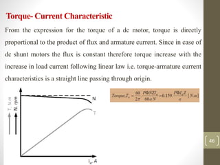 Torque- Current Characteristic
From the expression for the torque of a dc motor, torque is directly
proportional to the product of flux and armature current. Since in case of
dc shunt motors the flux is constant therefore torque increase with the
increase in load current following linear law i.e. torque-armature current
characteristics is a straight line passing through origin.
•
46
 