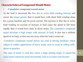 CharacteristicsofCompoundWouldMotor
I. Cumulative compound wound motor
As the load is increased, the flux due to series field winding increase and
causes the torque greater than it would have with shunt field winding alone
for a given machine and for given current. The increase in flux due to series
field winding on account of increase in load cause the speed to fall more
rapidly than it would have done in shunt motor. The cumulative compound
motor develops a high torque with increase of load. It also has a definite
speed of no load, so does not run away when the load is removed .
Cumulative compound wound motors are used in driving machines which
subject to sudden applications of heavy loads, such as occur in rolling mills,
shears or punches.
This type of motor is used also where a large starting torque is regard but
series motor cannot be used conveniently such as in cranes and elevator.
48
 