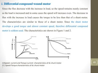 ii. Differential compound wound motor
Since the flux decrease with the increase in load, so the speed remains nearly constant
as the load is increased and in some cases the speed will increase even. The decrease in
flux with the increase in load causes the torque to be less than that of a shunt motor.
The characteristics are similar to those of a shunt motor. Since the shunt motor
develops a good torque and almost constant speed, therefore differential compound
motor is seldom used. The characteristics are shown in Figure 1 and 2.
(1)Speed- current and Torque-current characteristics of dc shunt motor
(2 ) Speed-Torque characteristics of dc shunt motor
•
49
 