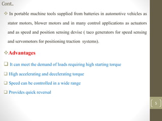 Cont..
 In portable machine tools supplied from batteries in automotive vehicles as
stator motors, blower motors and in many control applications as actuators
and as speed and position sensing devise ( taco generators for speed sensing
and servomotors for positioning traction systems).
Advantages
 It can meet the demand of loads requiring high starting torque
 High accelerating and decelerating torque
 Speed can be controlled in a wide range
 Provides quick reversal
5
 