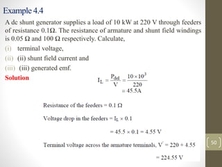 Example 4.4
A dc shunt generator supplies a load of 10 kW at 220 V through feeders
of resistance 0.1Ω. The resistance of armature and shunt field windings
is 0.05 Ω and 100 Ω respectively. Calculate,
(i) terminal voltage,
(ii) (ii) shunt field current and
(iii) (iii) generated emf.
Solution
50
 