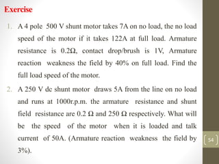 Exercise
1. A 4 pole 500 V shunt motor takes 7A on no load, the no load
speed of the motor if it takes 122A at full load. Armature
resistance is 0.2Ω, contact drop/brush is 1V, Armature
reaction weakness the field by 40% on full load. Find the
full load speed of the motor.
2. A 250 V dc shunt motor draws 5A from the line on no load
and runs at 1000r.p.m. the armature resistance and shunt
field resistance are 0.2 Ω and 250 Ω respectively. What will
be the speed of the motor when it is loaded and talk
current of 50A. (Armature reaction weakness the field by
3%).
54
 