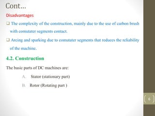 Cont…
Disadvantages
 The complexity of the construction, mainly due to the use of carbon brush
with comutater segments contact.
 Arcing and sparking due to comutater segments that reduces the reliability
of the machine.
4.2. Construction
The basic parts of DC machines are:
A. Stator (stationary part)
B. Rotor (Rotating part )
6
 