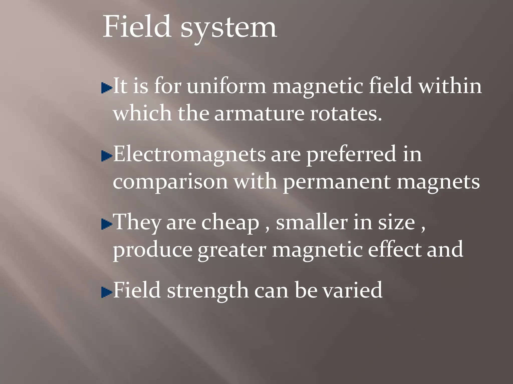 Field system
It is for uniform magnetic field within
which the armature rotates.
Electromagnets are preferred in
comparison with permanent magnets
They are cheap , smaller in size ,
produce greater magnetic effect and
Field strength can be varied
 