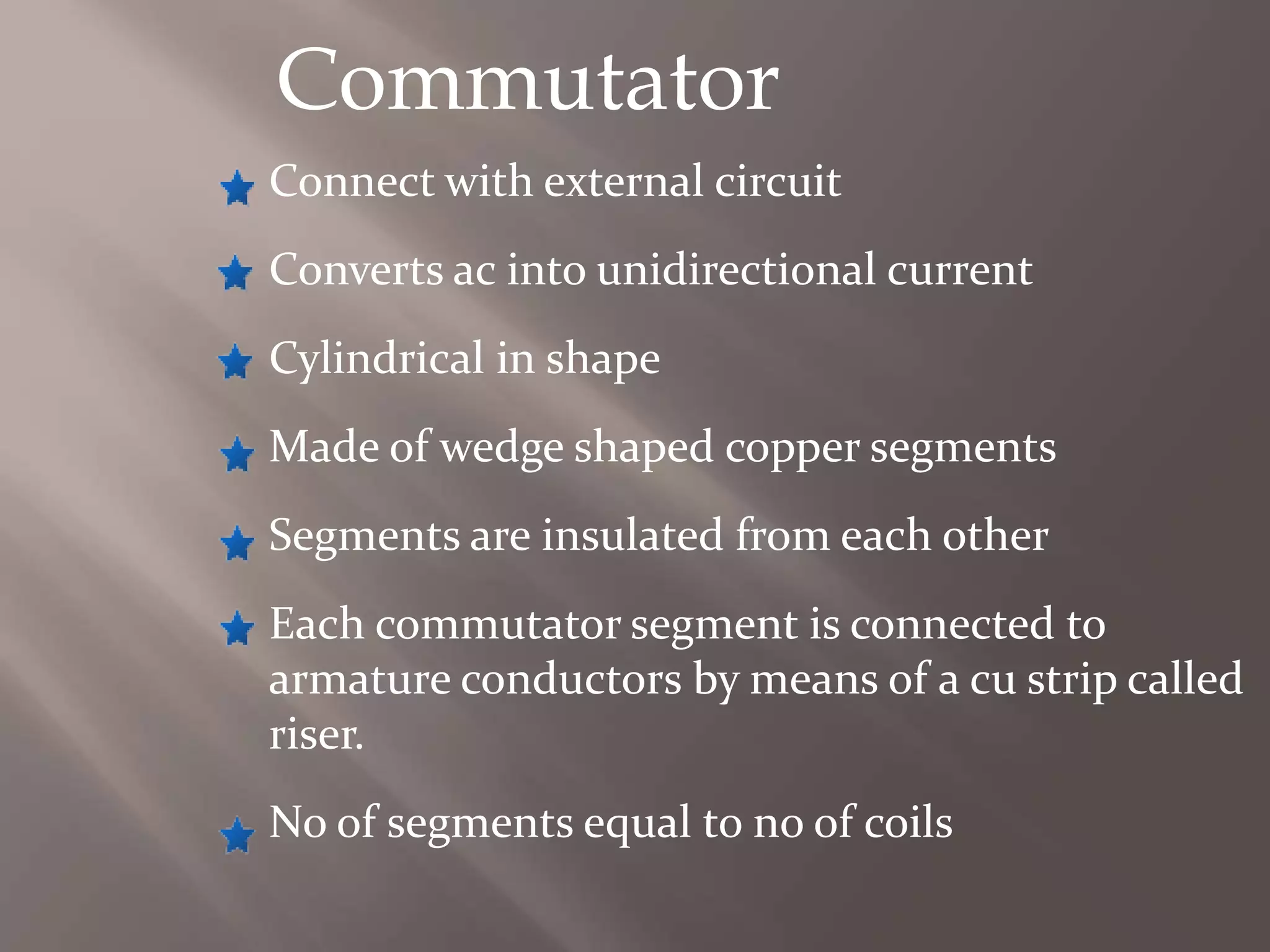 Commutator
Connect with external circuit
Converts ac into unidirectional current
Cylindrical in shape
Made of wedge shaped copper segments
Segments are insulated from each other
Each commutator segment is connected to
armature conductors by means of a cu strip called
riser.
No of segments equal to no of coils
 