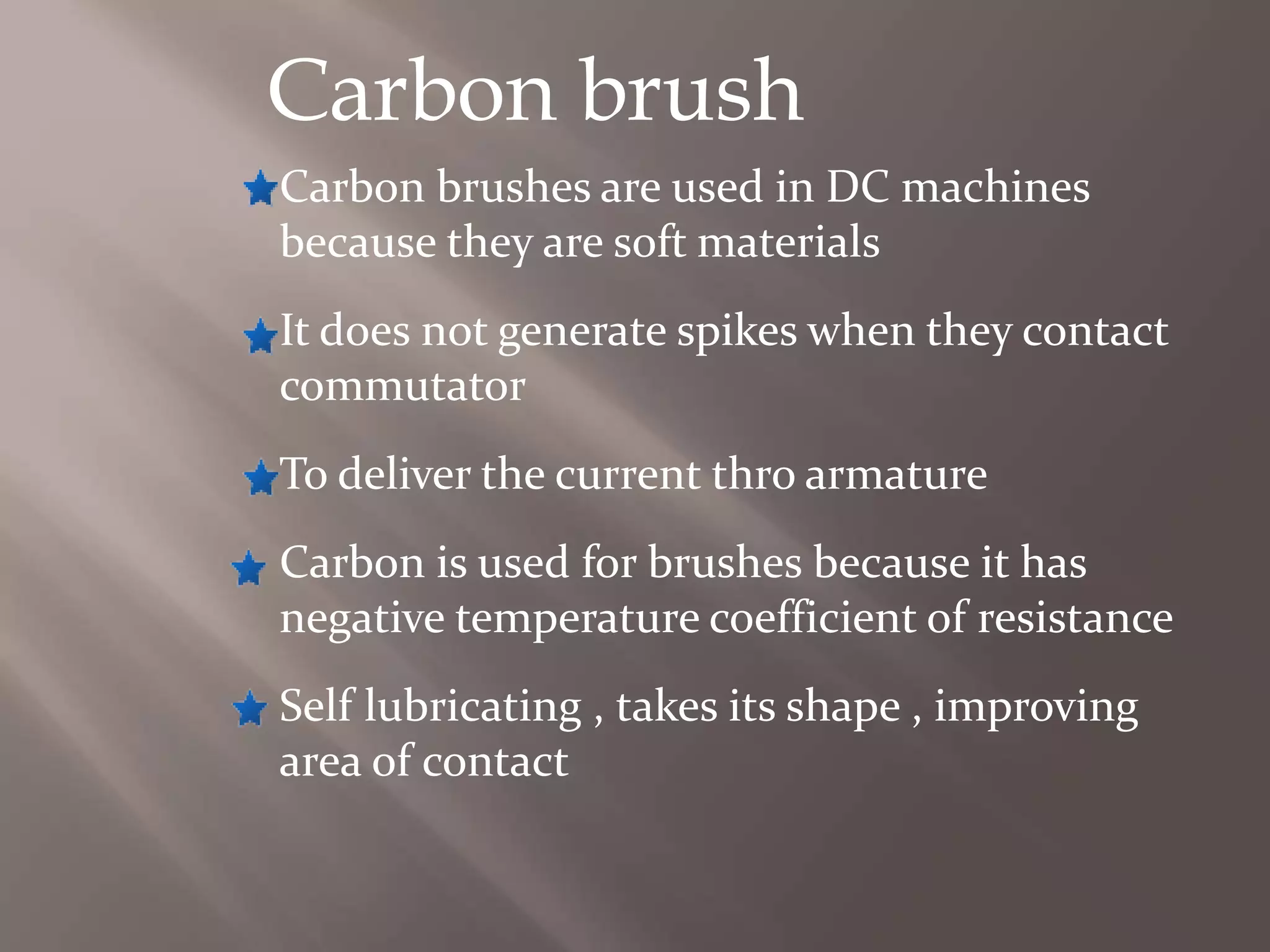 Carbon brush
Carbon brushes are used in DC machines
because they are soft materials
It does not generate spikes when they contact
commutator
To deliver the current thro armature
Carbon is used for brushes because it has
negative temperature coefficient of resistance
Self lubricating , takes its shape , improving
area of contact
 