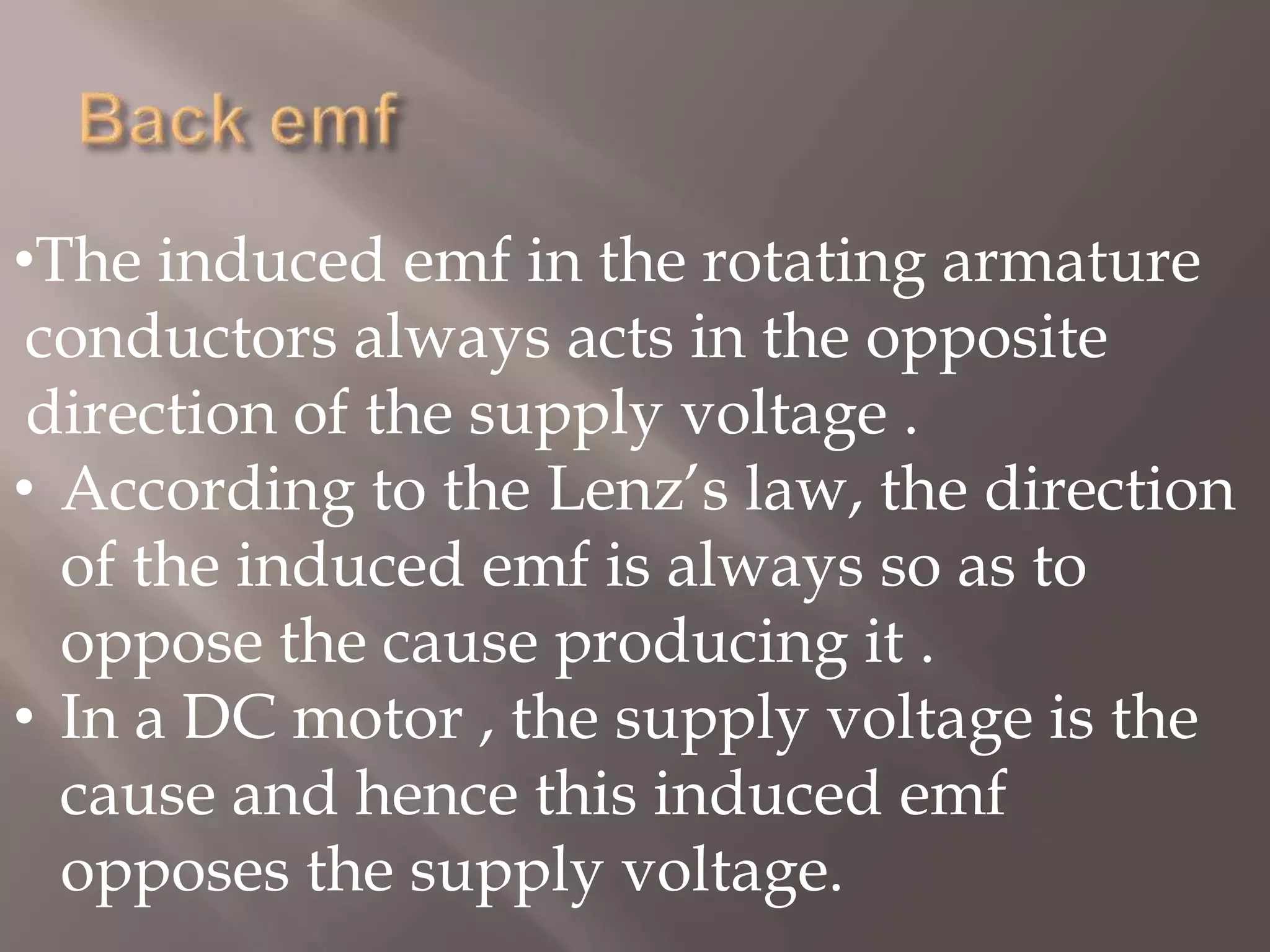 •The induced emf in the rotating armature
conductors always acts in the opposite
direction of the supply voltage .
• According to the Lenz’s law, the direction
of the induced emf is always so as to
oppose the cause producing it .
• In a DC motor , the supply voltage is the
cause and hence this induced emf
opposes the supply voltage.
 