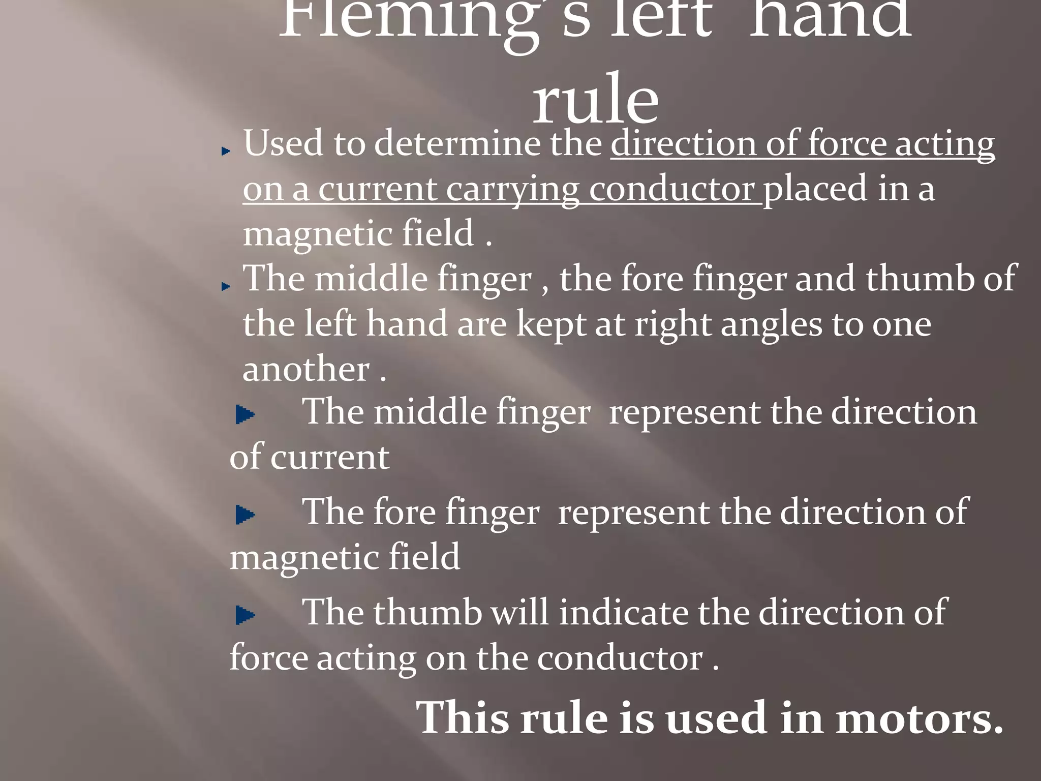 Fleming’s left hand
ruleUsed to determine the direction of force acting
on a current carrying conductor placed in a
magnetic field .
The middle finger , the fore finger and thumb of
the left hand are kept at right angles to one
another .
The middle finger represent the direction
of current
The fore finger represent the direction of
magnetic field
The thumb will indicate the direction of
force acting on the conductor .
This rule is used in motors.
 