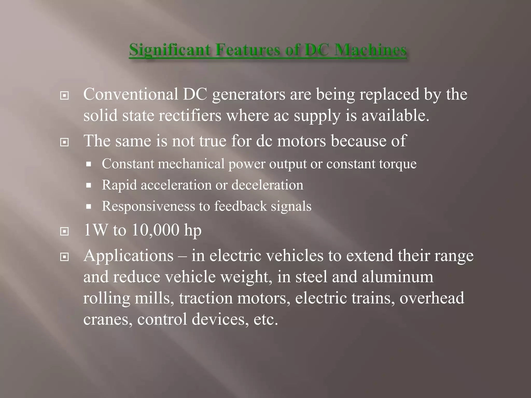  Conventional DC generators are being replaced by the
solid state rectifiers where ac supply is available.
 The same is not true for dc motors because of
 Constant mechanical power output or constant torque
 Rapid acceleration or deceleration
 Responsiveness to feedback signals
 1W to 10,000 hp
 Applications – in electric vehicles to extend their range
and reduce vehicle weight, in steel and aluminum
rolling mills, traction motors, electric trains, overhead
cranes, control devices, etc.
 