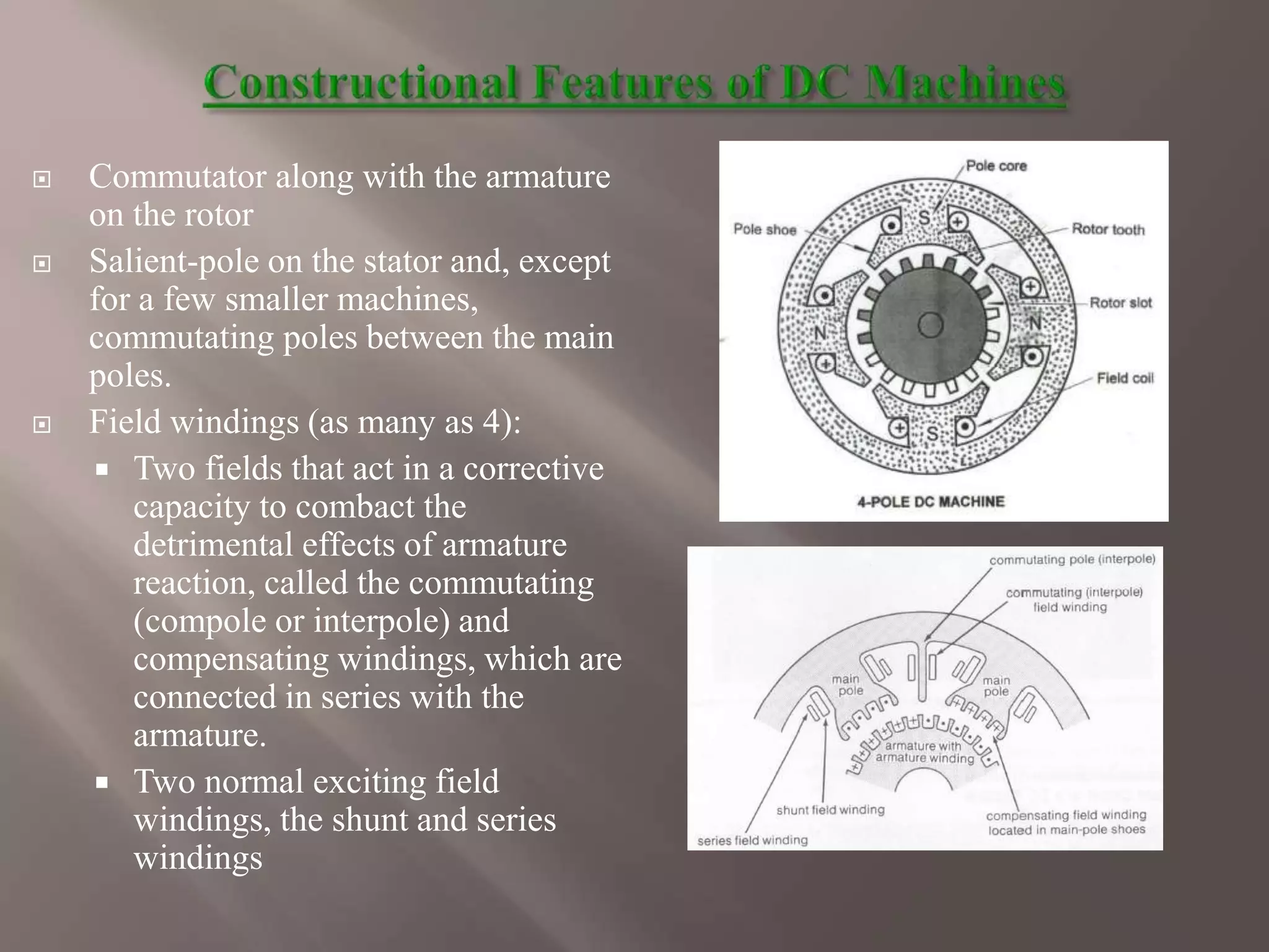  Commutator along with the armature
on the rotor
 Salient-pole on the stator and, except
for a few smaller machines,
commutating poles between the main
poles.
 Field windings (as many as 4):
 Two fields that act in a corrective
capacity to combact the
detrimental effects of armature
reaction, called the commutating
(compole or interpole) and
compensating windings, which are
connected in series with the
armature.
 Two normal exciting field
windings, the shunt and series
windings
 