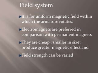 Field system
It is for uniform magnetic field within
which the armature rotates.
Electromagnets are preferred in
comparison with permanent magnets
They are cheap , smaller in size ,
produce greater magnetic effect and
Field strength can be varied
 