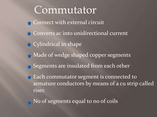 Commutator
Connect with external circuit
Converts ac into unidirectional current
Cylindrical in shape
Made of wedge shaped copper segments
Segments are insulated from each other
Each commutator segment is connected to
armature conductors by means of a cu strip called
riser.
No of segments equal to no of coils
 