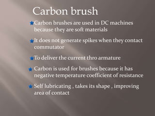 Carbon brush
Carbon brushes are used in DC machines
because they are soft materials
It does not generate spikes when they contact
commutator
To deliver the current thro armature
Carbon is used for brushes because it has
negative temperature coefficient of resistance
Self lubricating , takes its shape , improving
area of contact
 