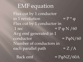 EMF equation
Flux cut by 1 conductor
in 1 revolution = P * φ
Flux cut by 1 conductor in
1 sec = P φ N /60
Avg emf generated in 1
conductor = PφN/60
Number of conductors in
each parallel path = Z /A
Back emf = PφNZ/60A
 