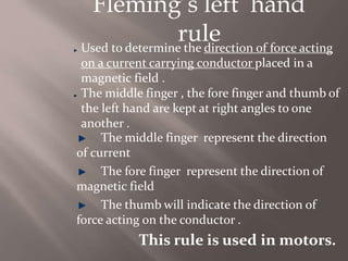 Fleming’s left hand
ruleUsed to determine the direction of force acting
on a current carrying conductor placed in a
magnetic field .
The middle finger , the fore finger and thumb of
the left hand are kept at right angles to one
another .
The middle finger represent the direction
of current
The fore finger represent the direction of
magnetic field
The thumb will indicate the direction of
force acting on the conductor .
This rule is used in motors.
 