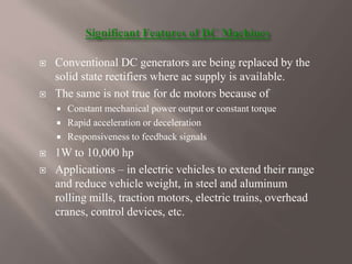  Conventional DC generators are being replaced by the
solid state rectifiers where ac supply is available.
 The same is not true for dc motors because of
 Constant mechanical power output or constant torque
 Rapid acceleration or deceleration
 Responsiveness to feedback signals
 1W to 10,000 hp
 Applications – in electric vehicles to extend their range
and reduce vehicle weight, in steel and aluminum
rolling mills, traction motors, electric trains, overhead
cranes, control devices, etc.
 