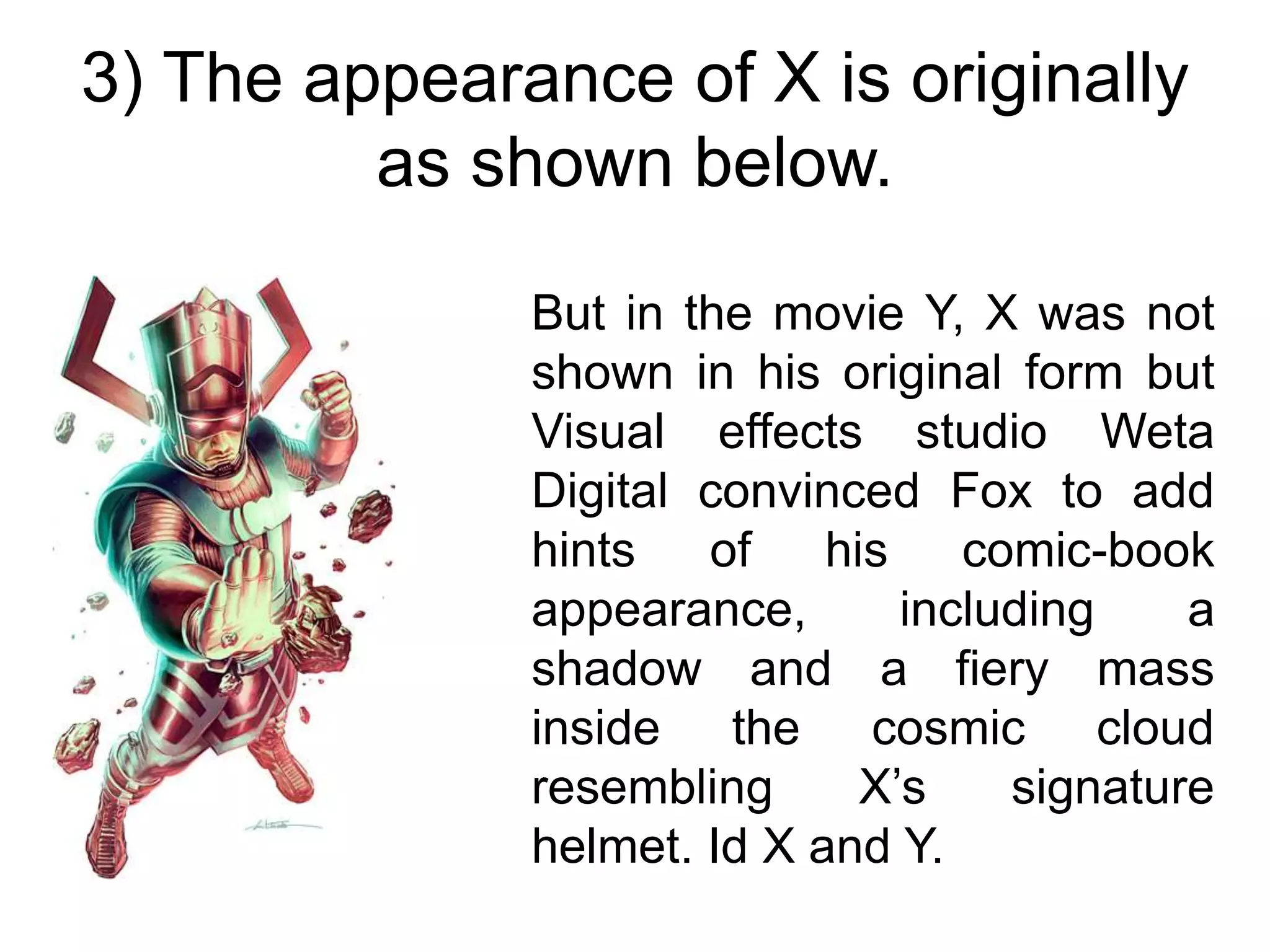 3) The appearance of X is originally
as shown below.
But in the movie Y, X was not
shown in his original form but
Visual effects studio Weta
Digital convinced Fox to add
hints of his comic-book
appearance, including a
shadow and a fiery mass
inside the cosmic cloud
resembling X’s signature
helmet. Id X and Y.
 