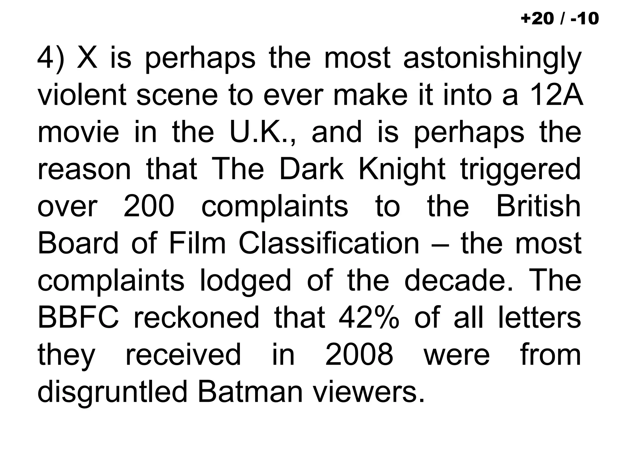 4) X is perhaps the most astonishingly
violent scene to ever make it into a 12A
movie in the U.K., and is perhaps the
reason that The Dark Knight triggered
over 200 complaints to the British
Board of Film Classification – the most
complaints lodged of the decade. The
BBFC reckoned that 42% of all letters
they received in 2008 were from
disgruntled Batman viewers.
+20 / -10
 