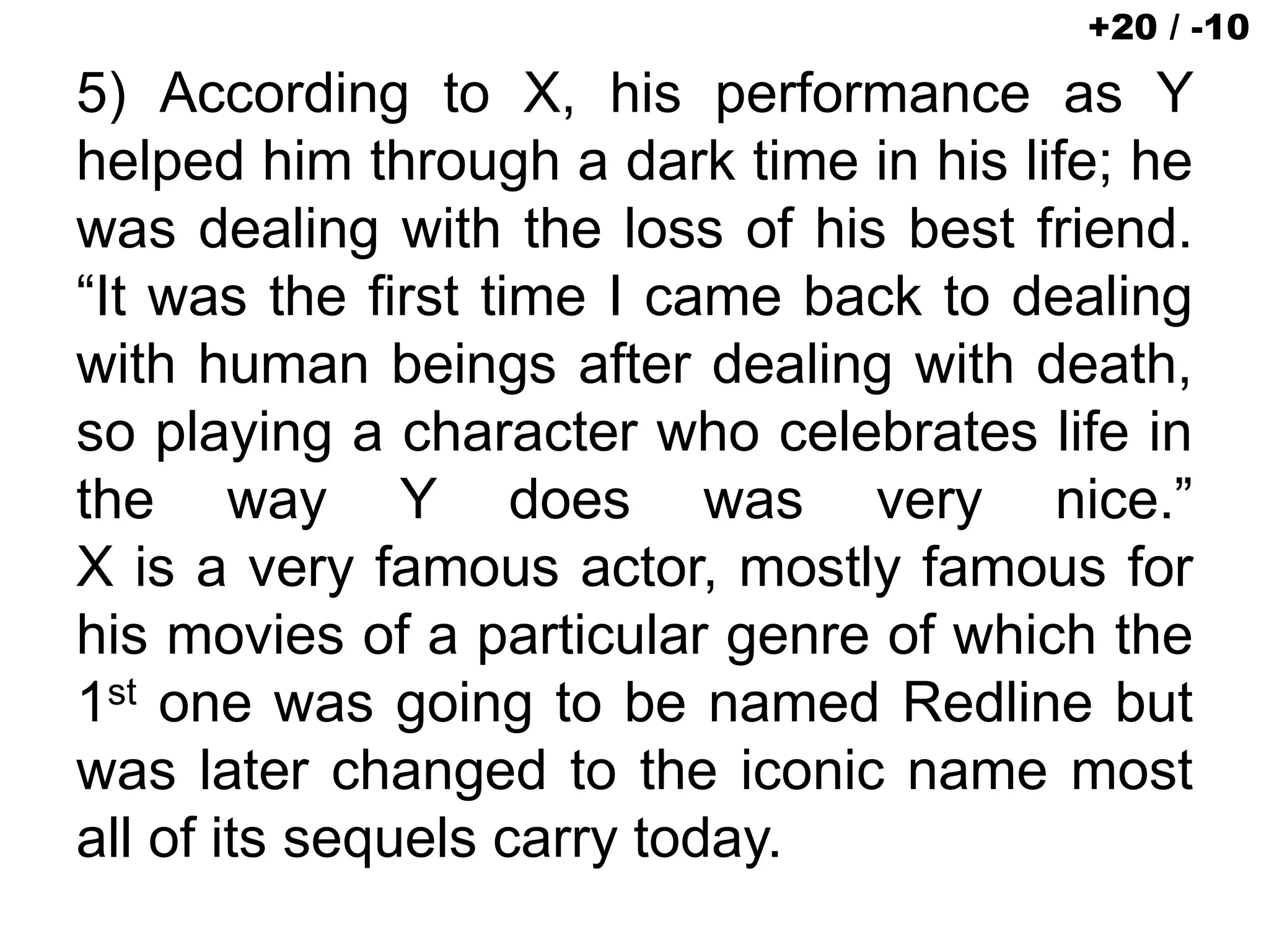 5) According to X, his performance as Y
helped him through a dark time in his life; he
was dealing with the loss of his best friend.
“It was the first time I came back to dealing
with human beings after dealing with death,
so playing a character who celebrates life in
the way Y does was very nice.”
X is a very famous actor, mostly famous for
his movies of a particular genre of which the
1st one was going to be named Redline but
was later changed to the iconic name most
all of its sequels carry today.
+20 / -10
 
