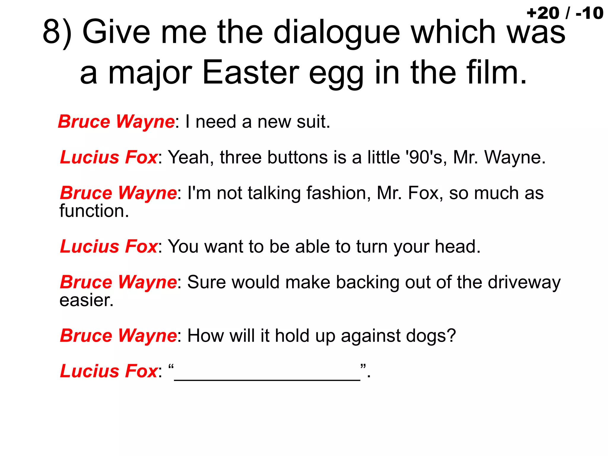 8) Give me the dialogue which was
a major Easter egg in the film.
Bruce Wayne: I need a new suit.
Lucius Fox: Yeah, three buttons is a little '90's, Mr. Wayne.
Bruce Wayne: I'm not talking fashion, Mr. Fox, so much as
function.
Lucius Fox: You want to be able to turn your head.
Bruce Wayne: Sure would make backing out of the driveway
easier.
Bruce Wayne: How will it hold up against dogs?
Lucius Fox: “__________________”.
+20 / -10
 