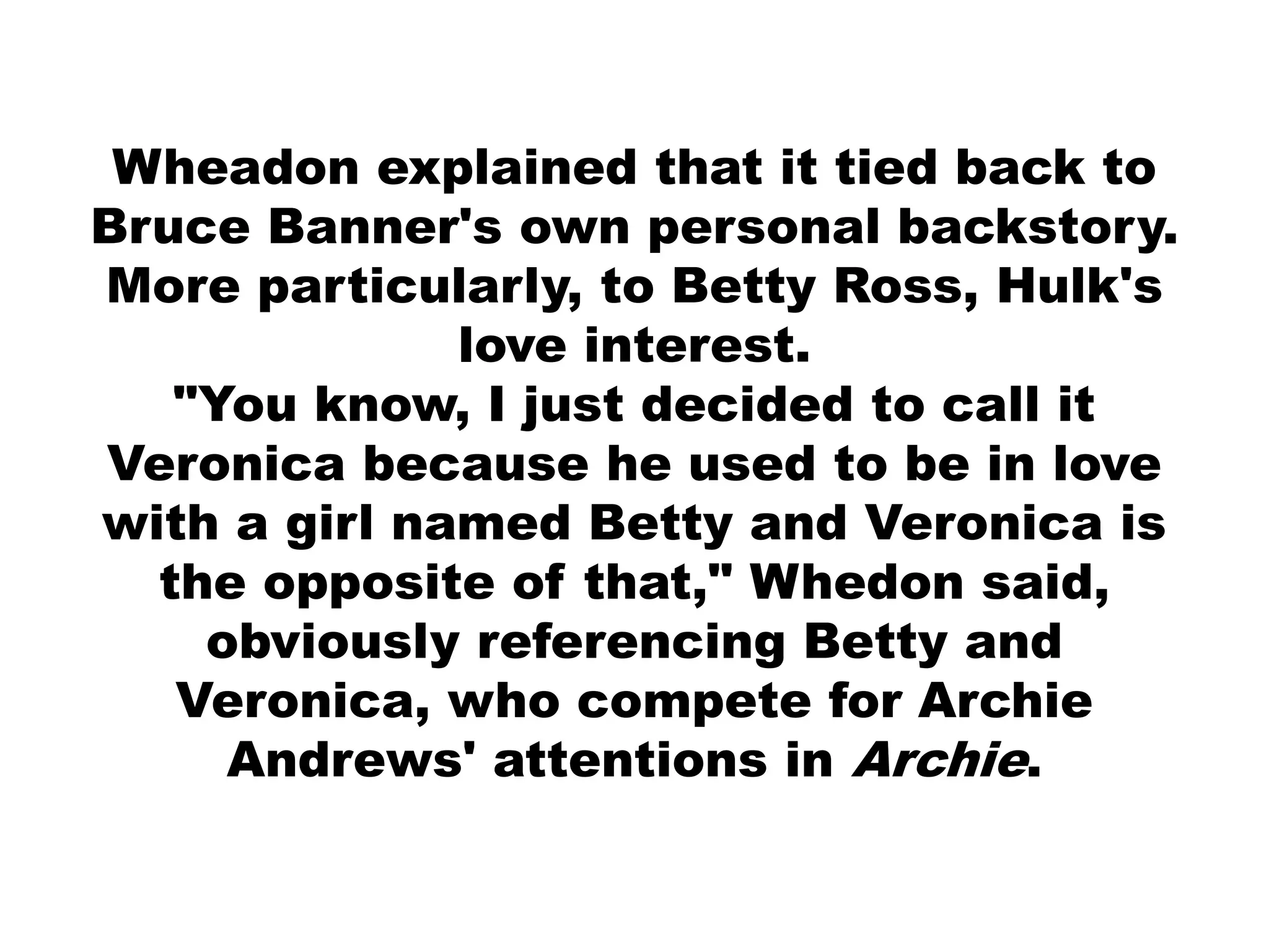 Wheadon explained that it tied back to
Bruce Banner's own personal backstory.
More particularly, to Betty Ross, Hulk's
love interest.
"You know, I just decided to call it
Veronica because he used to be in love
with a girl named Betty and Veronica is
the opposite of that," Whedon said,
obviously referencing Betty and
Veronica, who compete for Archie
Andrews' attentions in Archie.
 