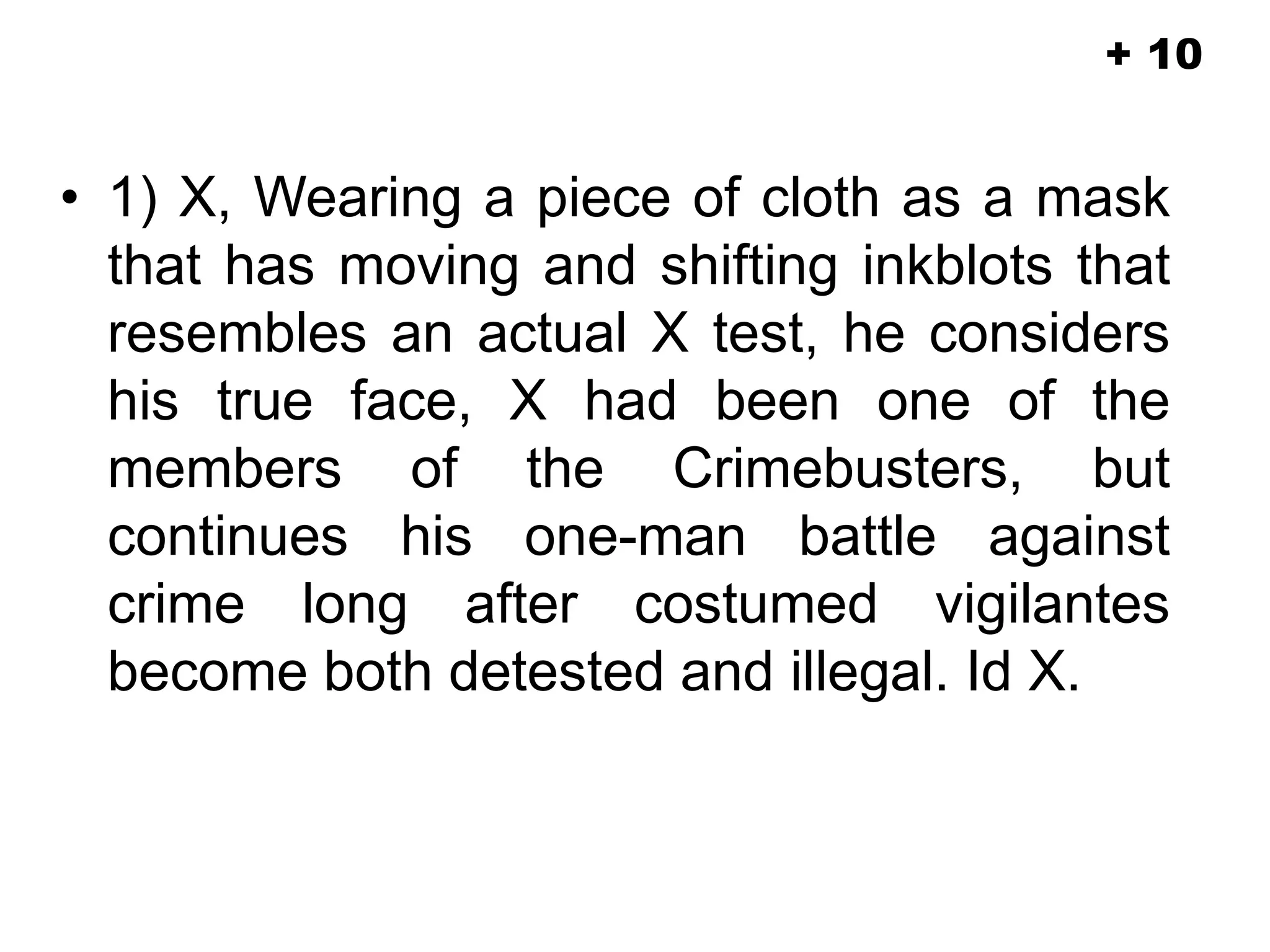 • 1) X, Wearing a piece of cloth as a mask
that has moving and shifting inkblots that
resembles an actual X test, he considers
his true face, X had been one of the
members of the Crimebusters, but
continues his one-man battle against
crime long after costumed vigilantes
become both detested and illegal. Id X.
+ 10
 