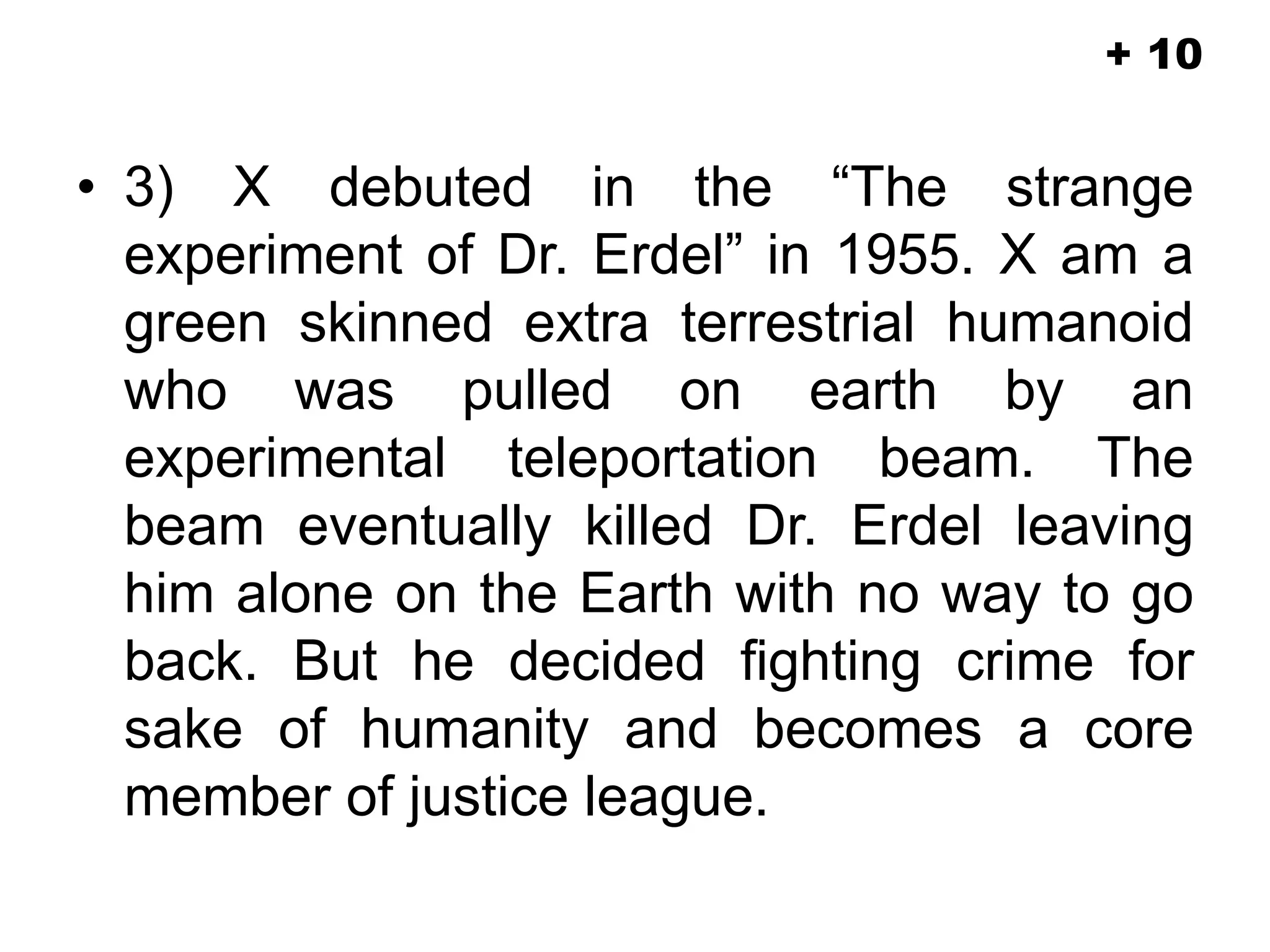 • 3) X debuted in the “The strange
experiment of Dr. Erdel” in 1955. X am a
green skinned extra terrestrial humanoid
who was pulled on earth by an
experimental teleportation beam. The
beam eventually killed Dr. Erdel leaving
him alone on the Earth with no way to go
back. But he decided fighting crime for
sake of humanity and becomes a core
member of justice league.
+ 10
 