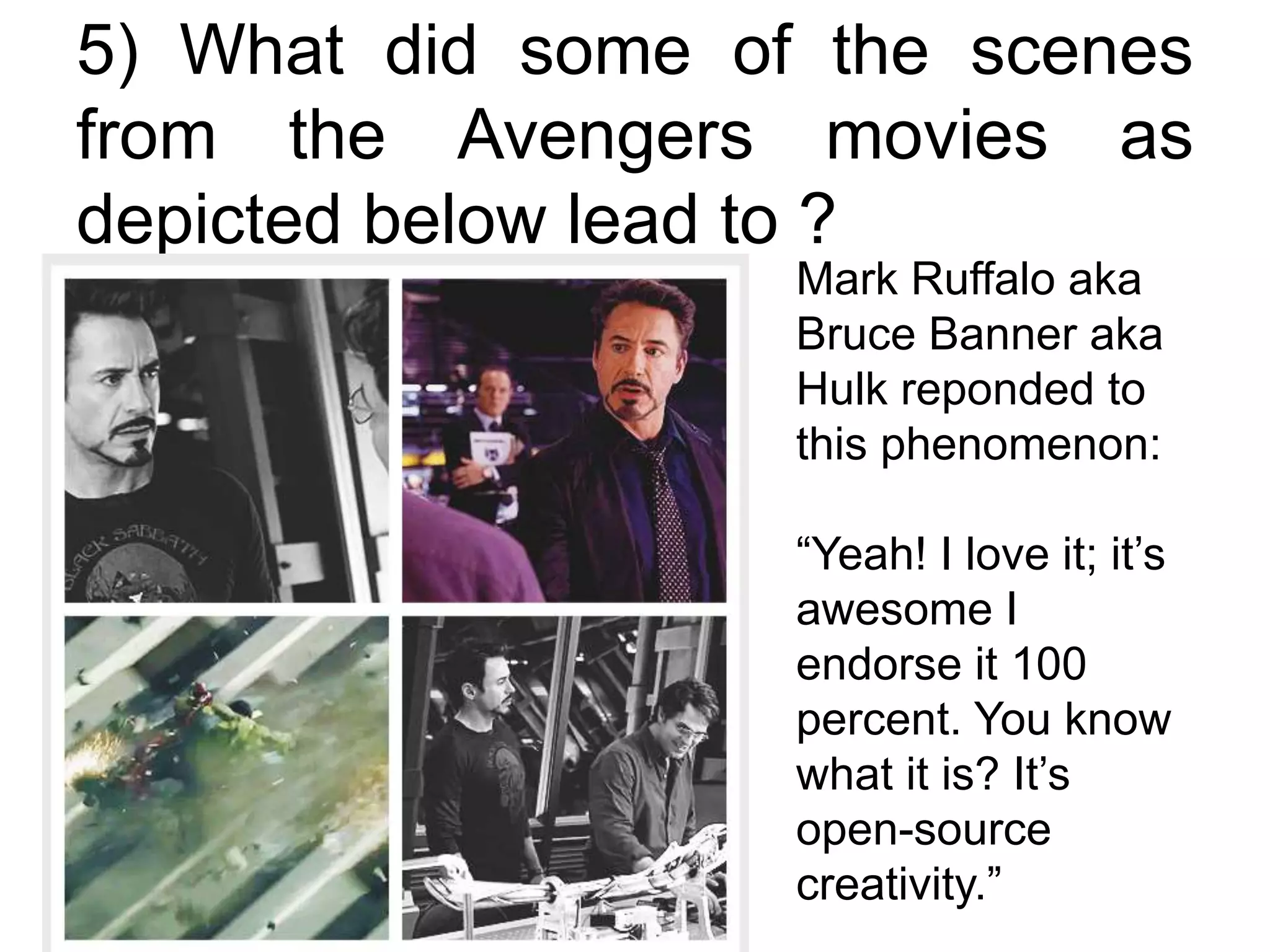 5) What did some of the scenes
from the Avengers movies as
depicted below lead to ?
Mark Ruffalo aka
Bruce Banner aka
Hulk reponded to
this phenomenon:
“Yeah! I love it; it’s
awesome I
endorse it 100
percent. You know
what it is? It’s
open-source
creativity.”
 