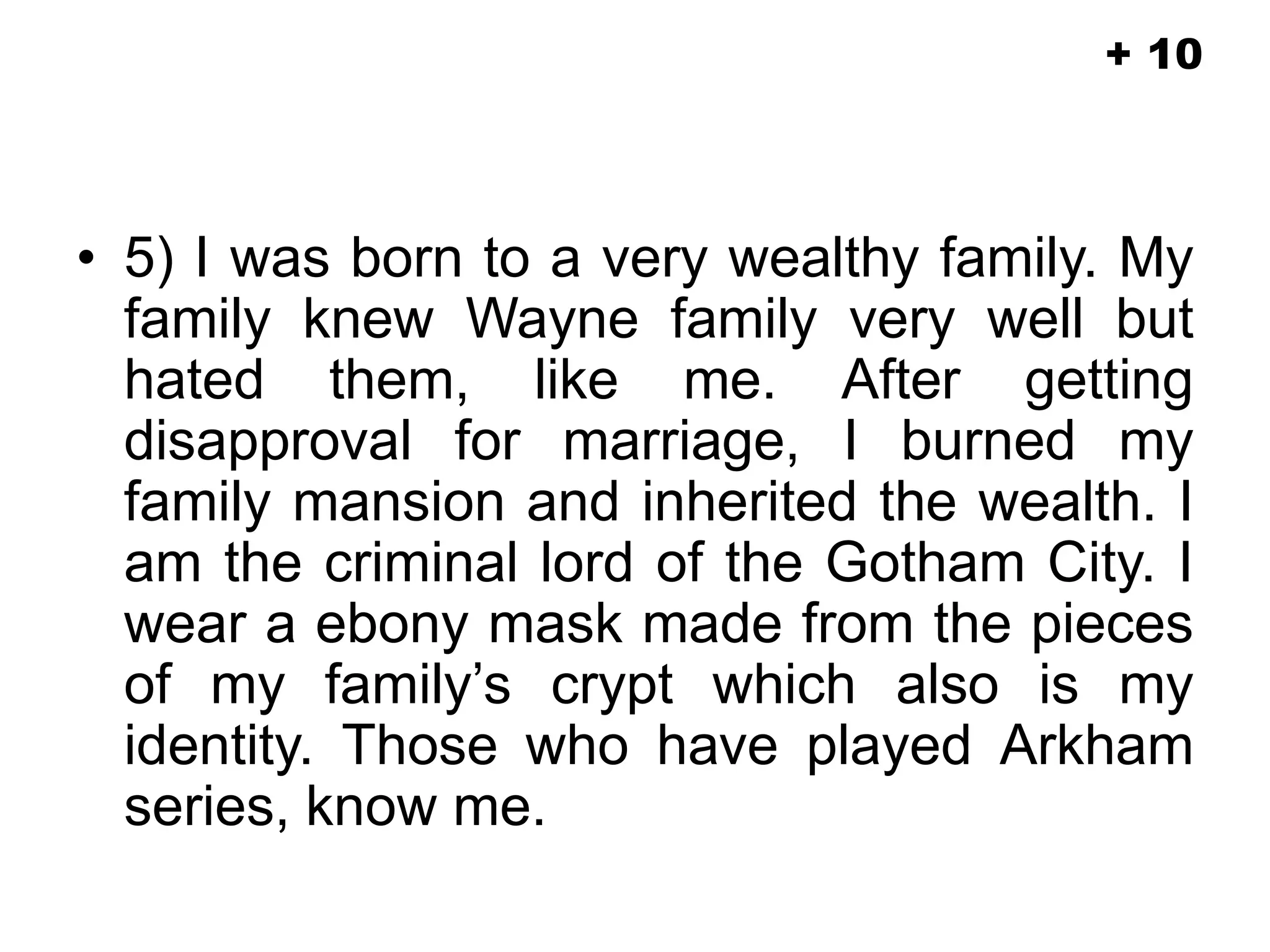 • 5) I was born to a very wealthy family. My
family knew Wayne family very well but
hated them, like me. After getting
disapproval for marriage, I burned my
family mansion and inherited the wealth. I
am the criminal lord of the Gotham City. I
wear a ebony mask made from the pieces
of my family’s crypt which also is my
identity. Those who have played Arkham
series, know me.
+ 10
 