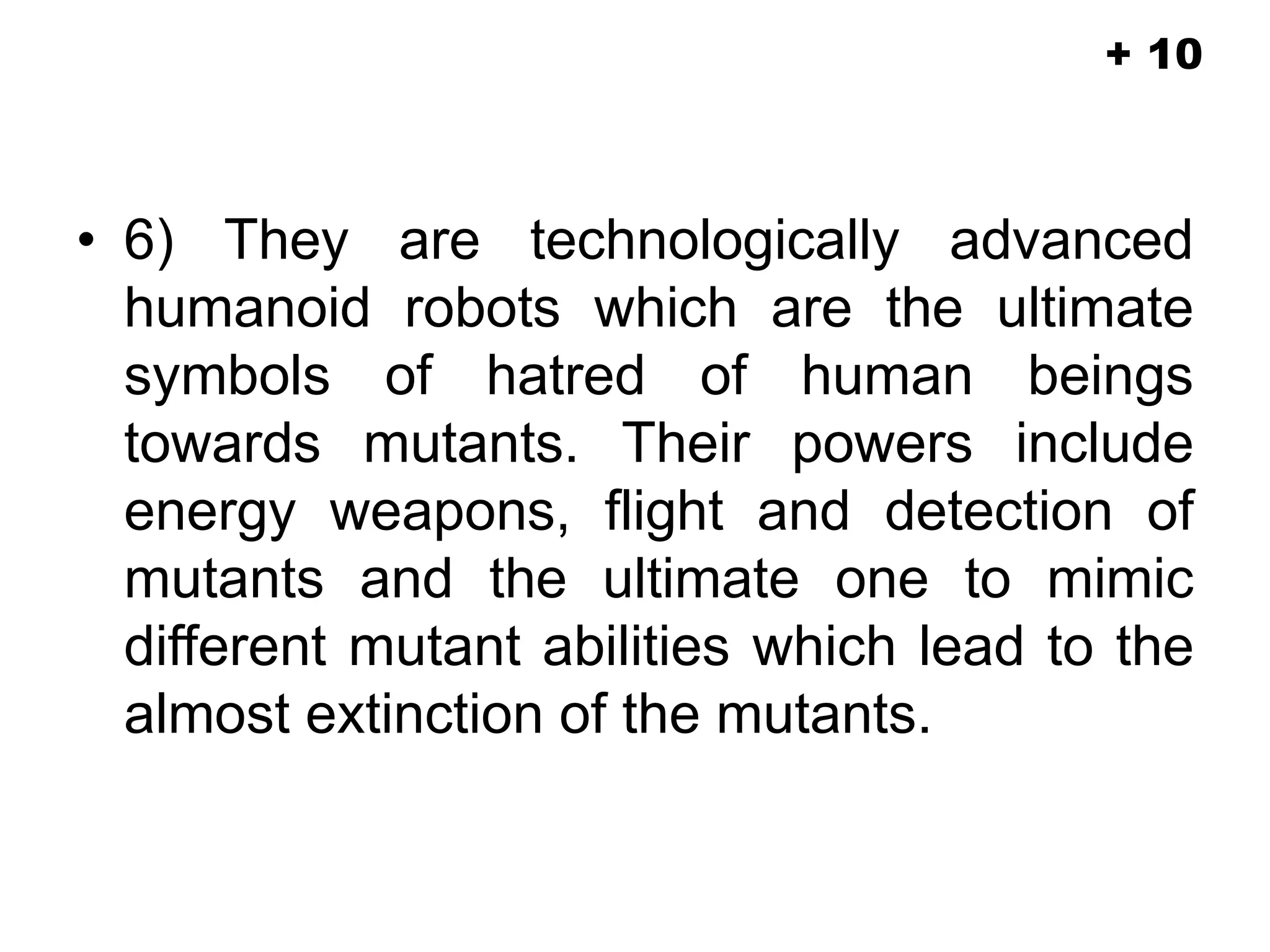 • 6) They are technologically advanced
humanoid robots which are the ultimate
symbols of hatred of human beings
towards mutants. Their powers include
energy weapons, flight and detection of
mutants and the ultimate one to mimic
different mutant abilities which lead to the
almost extinction of the mutants.
+ 10
 