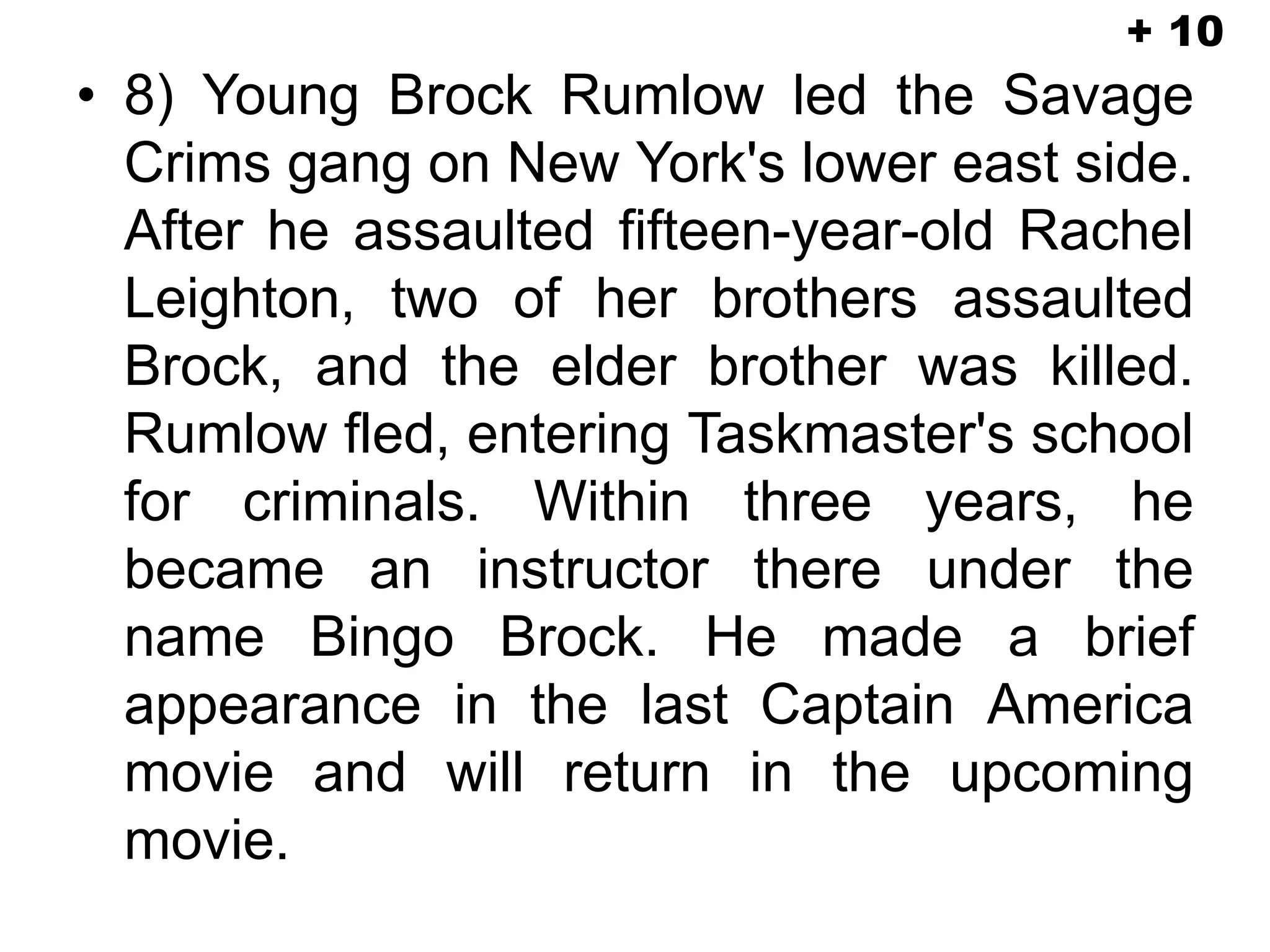 • 8) Young Brock Rumlow led the Savage
Crims gang on New York's lower east side.
After he assaulted fifteen-year-old Rachel
Leighton, two of her brothers assaulted
Brock, and the elder brother was killed.
Rumlow fled, entering Taskmaster's school
for criminals. Within three years, he
became an instructor there under the
name Bingo Brock. He made a brief
appearance in the last Captain America
movie and will return in the upcoming
movie.
+ 10
 
