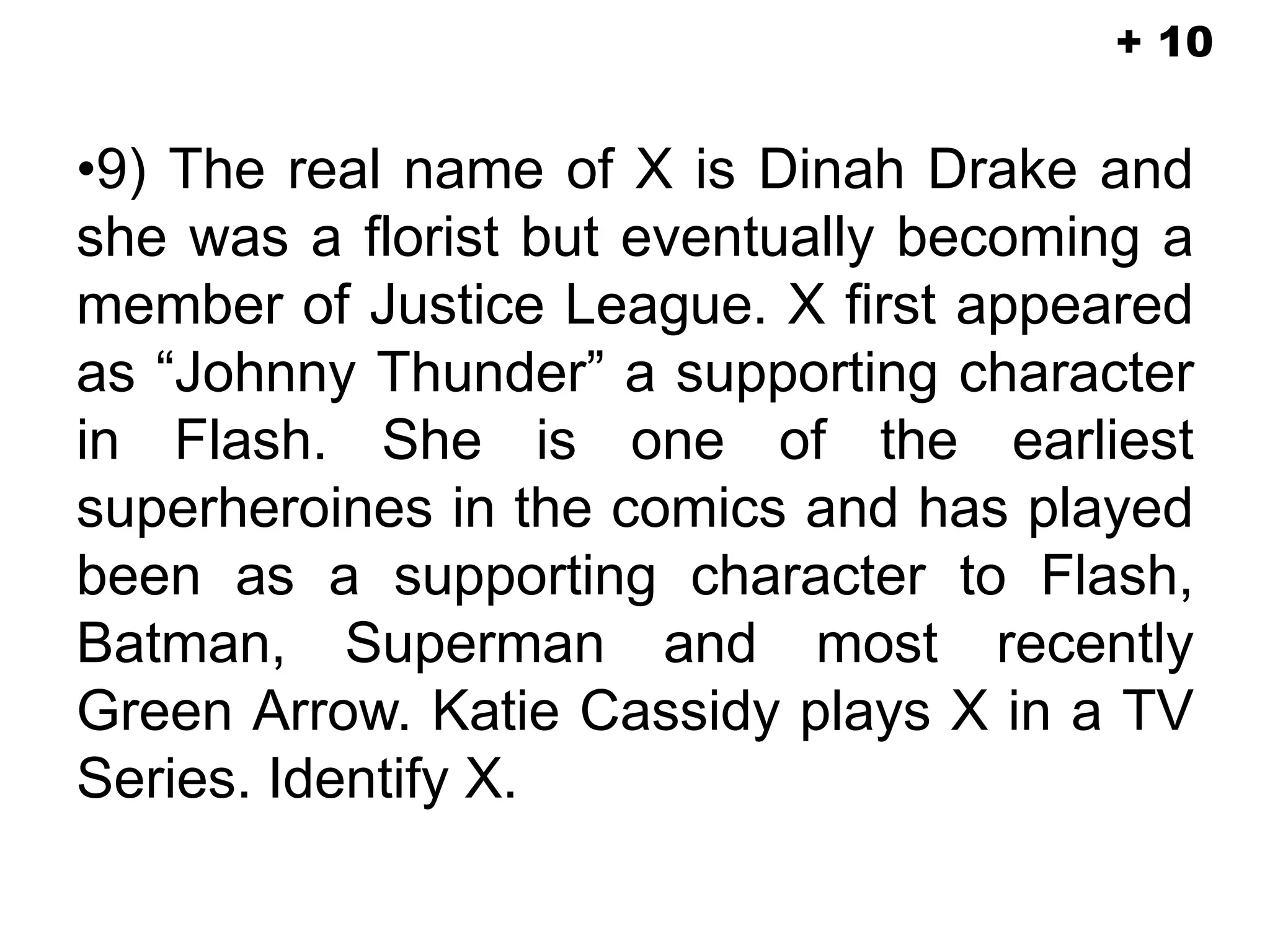 •9) The real name of X is Dinah Drake and
she was a florist but eventually becoming a
member of Justice League. X first appeared
as “Johnny Thunder” a supporting character
in Flash. She is one of the earliest
superheroines in the comics and has played
been as a supporting character to Flash,
Batman, Superman and most recently
Green Arrow. Katie Cassidy plays X in a TV
Series. Identify X.
+ 10
 