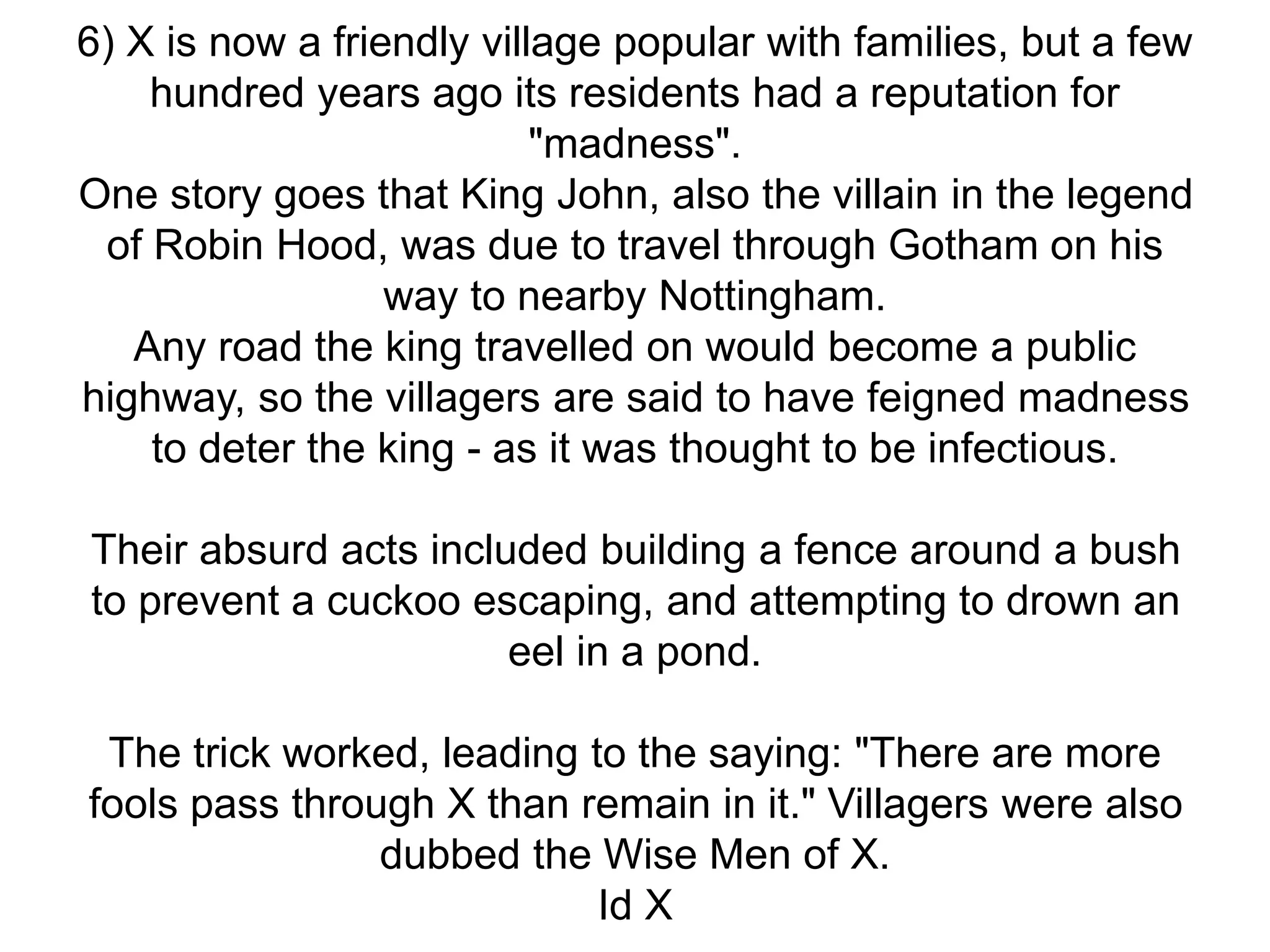 6) X is now a friendly village popular with families, but a few
hundred years ago its residents had a reputation for
"madness".
One story goes that King John, also the villain in the legend
of Robin Hood, was due to travel through Gotham on his
way to nearby Nottingham.
Any road the king travelled on would become a public
highway, so the villagers are said to have feigned madness
to deter the king - as it was thought to be infectious.
Their absurd acts included building a fence around a bush
to prevent a cuckoo escaping, and attempting to drown an
eel in a pond.
The trick worked, leading to the saying: "There are more
fools pass through X than remain in it." Villagers were also
dubbed the Wise Men of X.
Id X
 