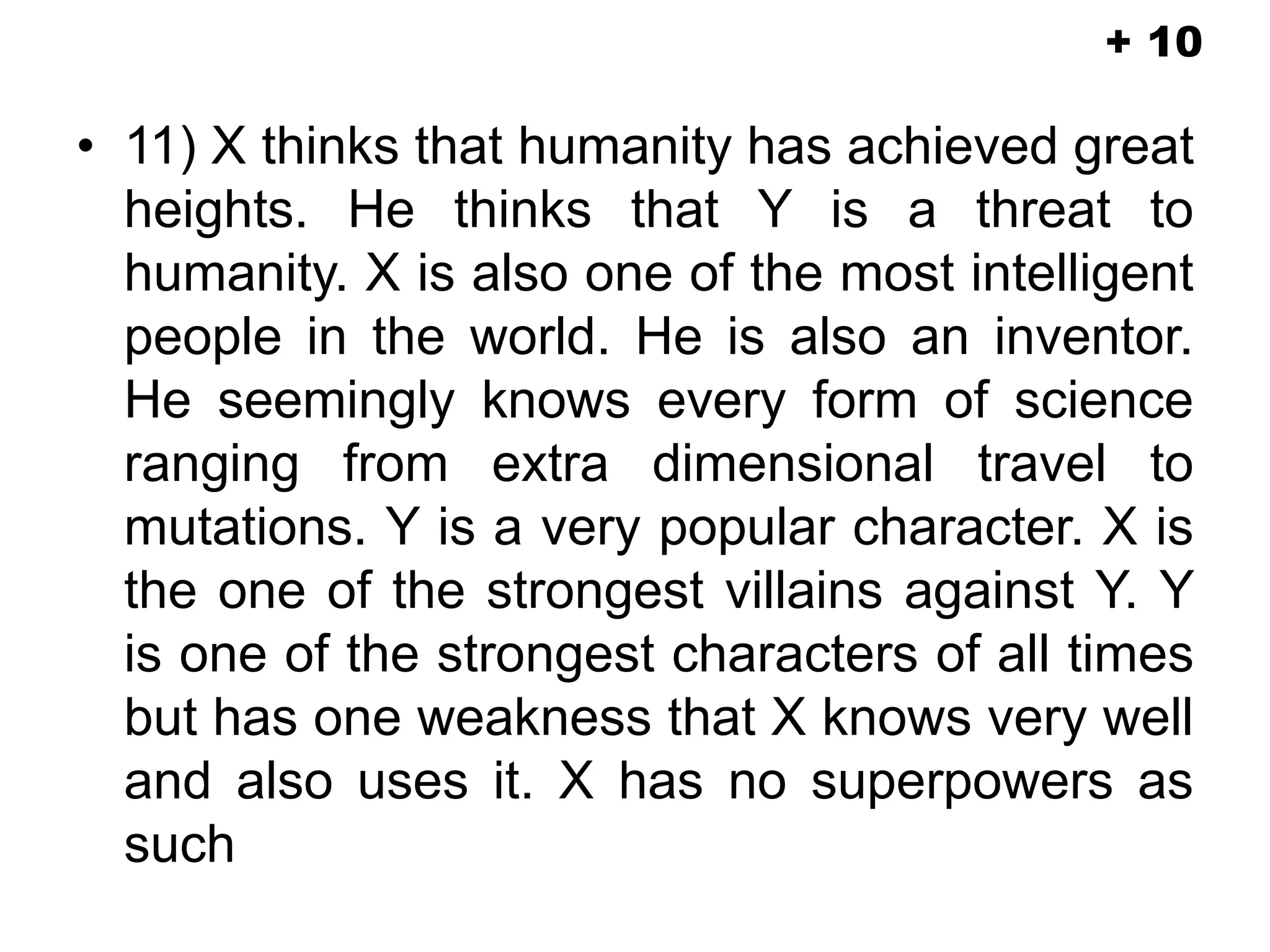 • 11) X thinks that humanity has achieved great
heights. He thinks that Y is a threat to
humanity. X is also one of the most intelligent
people in the world. He is also an inventor.
He seemingly knows every form of science
ranging from extra dimensional travel to
mutations. Y is a very popular character. X is
the one of the strongest villains against Y. Y
is one of the strongest characters of all times
but has one weakness that X knows very well
and also uses it. X has no superpowers as
such
+ 10
 