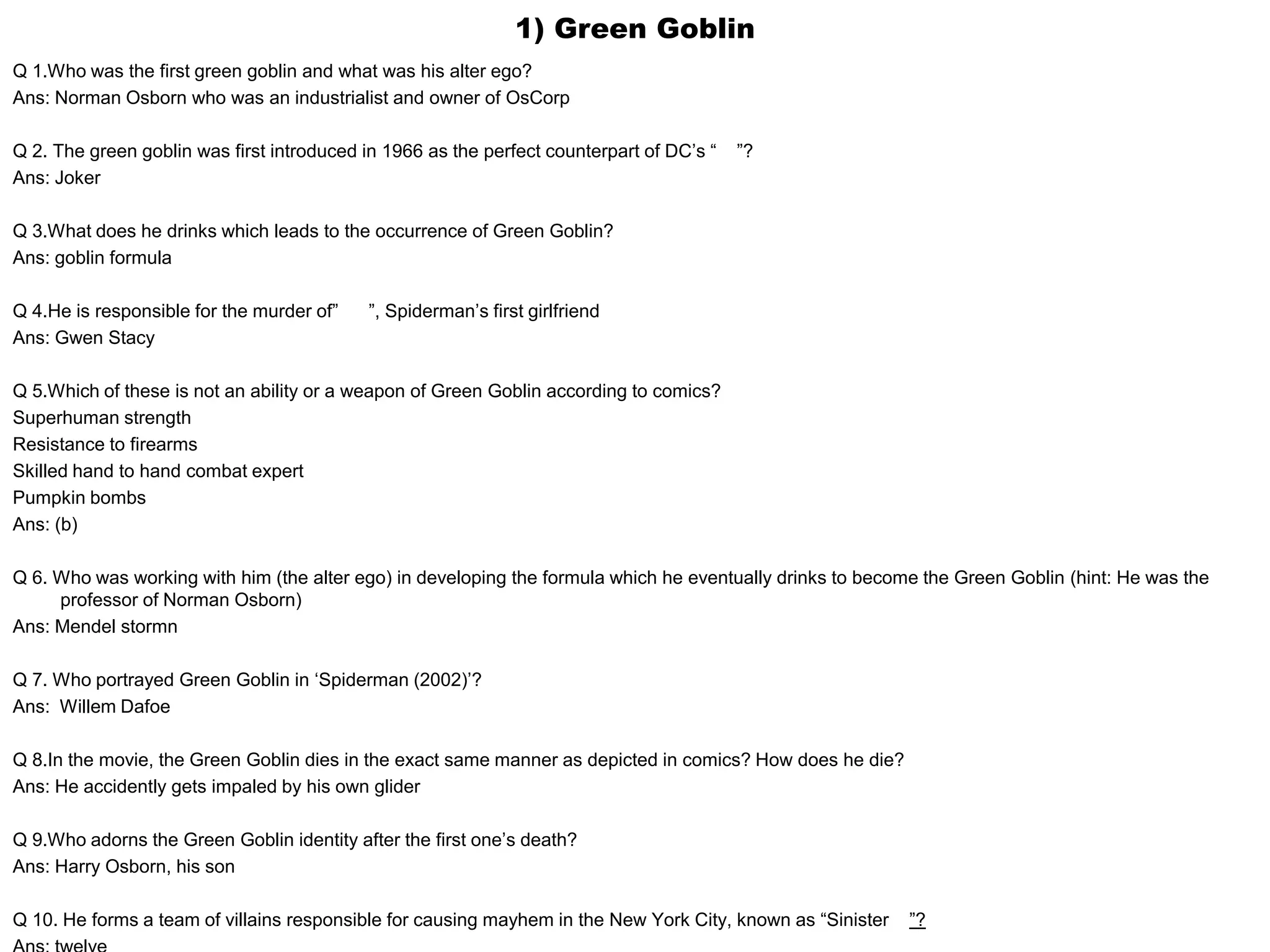 1) Green Goblin
Q 1.Who was the first green goblin and what was his alter ego?
Ans: Norman Osborn who was an industrialist and owner of OsCorp
Q 2. The green goblin was first introduced in 1966 as the perfect counterpart of DC’s “ ”?
Ans: Joker
Q 3.What does he drinks which leads to the occurrence of Green Goblin?
Ans: goblin formula
Q 4.He is responsible for the murder of” ”, Spiderman’s first girlfriend
Ans: Gwen Stacy
Q 5.Which of these is not an ability or a weapon of Green Goblin according to comics?
Superhuman strength
Resistance to firearms
Skilled hand to hand combat expert
Pumpkin bombs
Ans: (b)
Q 6. Who was working with him (the alter ego) in developing the formula which he eventually drinks to become the Green Goblin (hint: He was the
professor of Norman Osborn)
Ans: Mendel stormn
Q 7. Who portrayed Green Goblin in ‘Spiderman (2002)’?
Ans: Willem Dafoe
Q 8.In the movie, the Green Goblin dies in the exact same manner as depicted in comics? How does he die?
Ans: He accidently gets impaled by his own glider
Q 9.Who adorns the Green Goblin identity after the first one’s death?
Ans: Harry Osborn, his son
Q 10. He forms a team of villains responsible for causing mayhem in the New York City, known as “Sinister ”?
 
