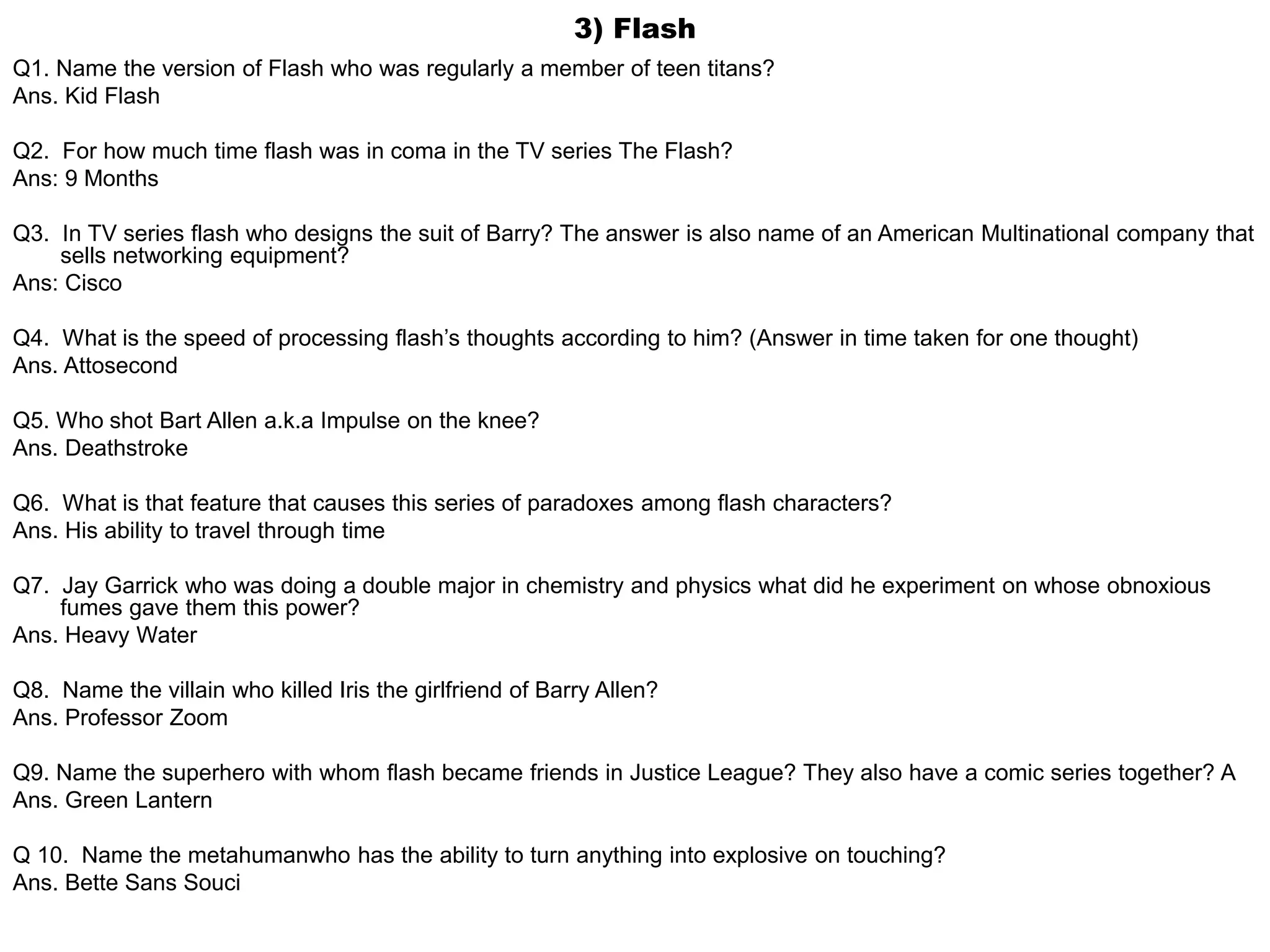 3) Flash
Q1. Name the version of Flash who was regularly a member of teen titans?
Ans. Kid Flash
Q2. For how much time flash was in coma in the TV series The Flash?
Ans: 9 Months
Q3. In TV series flash who designs the suit of Barry? The answer is also name of an American Multinational company that
sells networking equipment?
Ans: Cisco
Q4. What is the speed of processing flash’s thoughts according to him? (Answer in time taken for one thought)
Ans. Attosecond
Q5. Who shot Bart Allen a.k.a Impulse on the knee?
Ans. Deathstroke
Q6. What is that feature that causes this series of paradoxes among flash characters?
Ans. His ability to travel through time
Q7. Jay Garrick who was doing a double major in chemistry and physics what did he experiment on whose obnoxious
fumes gave them this power?
Ans. Heavy Water
Q8. Name the villain who killed Iris the girlfriend of Barry Allen?
Ans. Professor Zoom
Q9. Name the superhero with whom flash became friends in Justice League? They also have a comic series together? A
Ans. Green Lantern
Q 10. Name the metahumanwho has the ability to turn anything into explosive on touching?
Ans. Bette Sans Souci
 