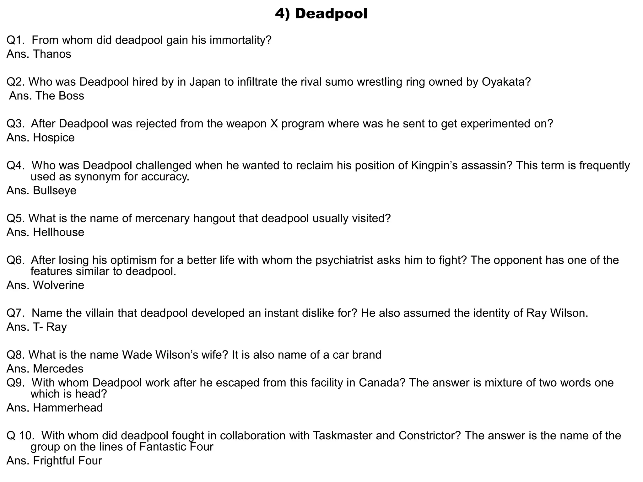 4) Deadpool
Q1. From whom did deadpool gain his immortality?
Ans. Thanos
Q2. Who was Deadpool hired by in Japan to infiltrate the rival sumo wrestling ring owned by Oyakata?
Ans. The Boss
Q3. After Deadpool was rejected from the weapon X program where was he sent to get experimented on?
Ans. Hospice
Q4. Who was Deadpool challenged when he wanted to reclaim his position of Kingpin’s assassin? This term is frequently
used as synonym for accuracy.
Ans. Bullseye
Q5. What is the name of mercenary hangout that deadpool usually visited?
Ans. Hellhouse
Q6. After losing his optimism for a better life with whom the psychiatrist asks him to fight? The opponent has one of the
features similar to deadpool.
Ans. Wolverine
Q7. Name the villain that deadpool developed an instant dislike for? He also assumed the identity of Ray Wilson.
Ans. T- Ray
Q8. What is the name Wade Wilson’s wife? It is also name of a car brand
Ans. Mercedes
Q9. With whom Deadpool work after he escaped from this facility in Canada? The answer is mixture of two words one
which is head?
Ans. Hammerhead
Q 10. With whom did deadpool fought in collaboration with Taskmaster and Constrictor? The answer is the name of the
group on the lines of Fantastic Four
Ans. Frightful Four
 