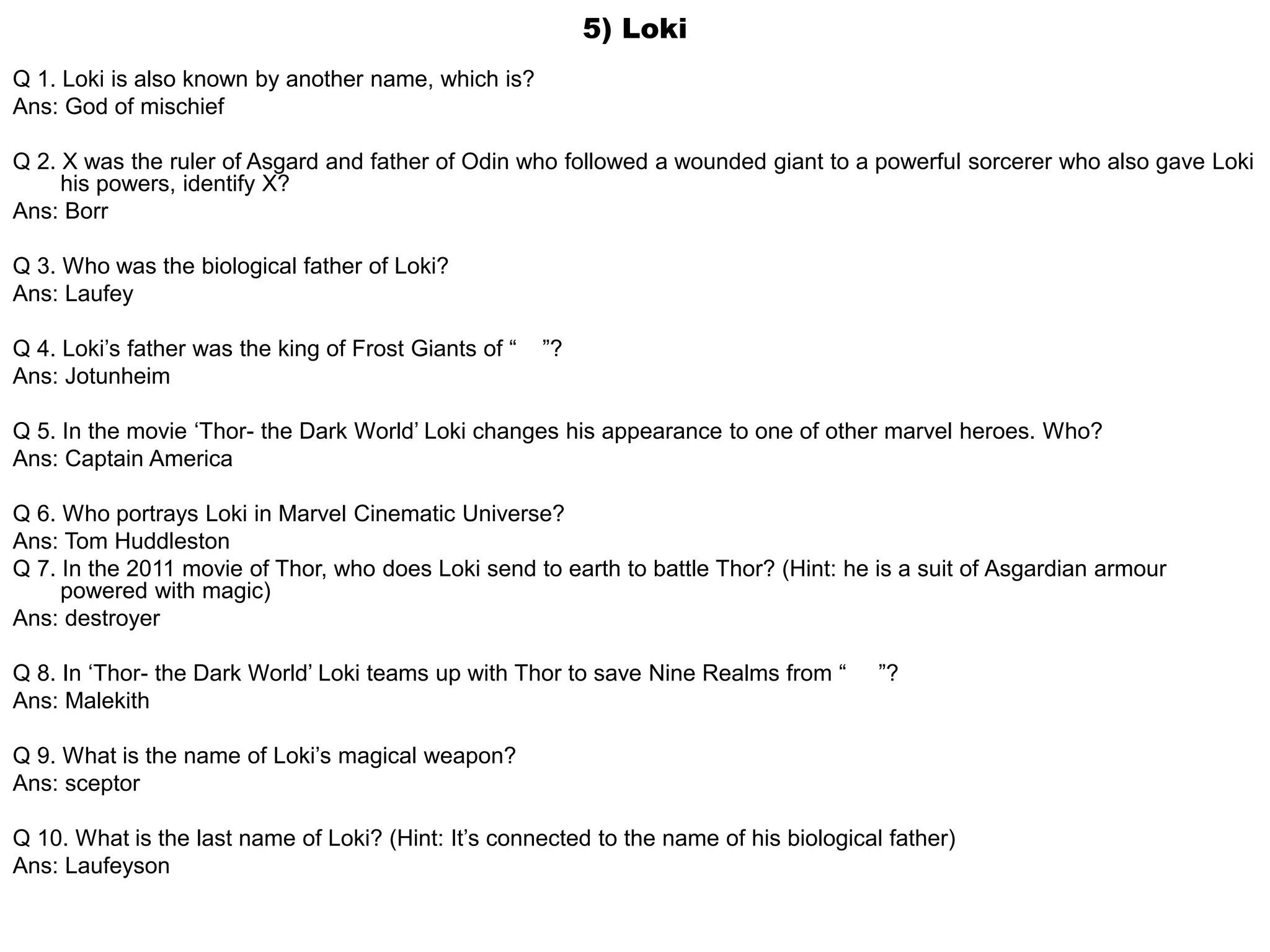 5) Loki
Q 1. Loki is also known by another name, which is?
Ans: God of mischief
Q 2. X was the ruler of Asgard and father of Odin who followed a wounded giant to a powerful sorcerer who also gave Loki
his powers, identify X?
Ans: Borr
Q 3. Who was the biological father of Loki?
Ans: Laufey
Q 4. Loki’s father was the king of Frost Giants of “ ”?
Ans: Jotunheim
Q 5. In the movie ‘Thor- the Dark World’ Loki changes his appearance to one of other marvel heroes. Who?
Ans: Captain America
Q 6. Who portrays Loki in Marvel Cinematic Universe?
Ans: Tom Huddleston
Q 7. In the 2011 movie of Thor, who does Loki send to earth to battle Thor? (Hint: he is a suit of Asgardian armour
powered with magic)
Ans: destroyer
Q 8. In ‘Thor- the Dark World’ Loki teams up with Thor to save Nine Realms from “ ”?
Ans: Malekith
Q 9. What is the name of Loki’s magical weapon?
Ans: sceptor
Q 10. What is the last name of Loki? (Hint: It’s connected to the name of his biological father)
Ans: Laufeyson
 