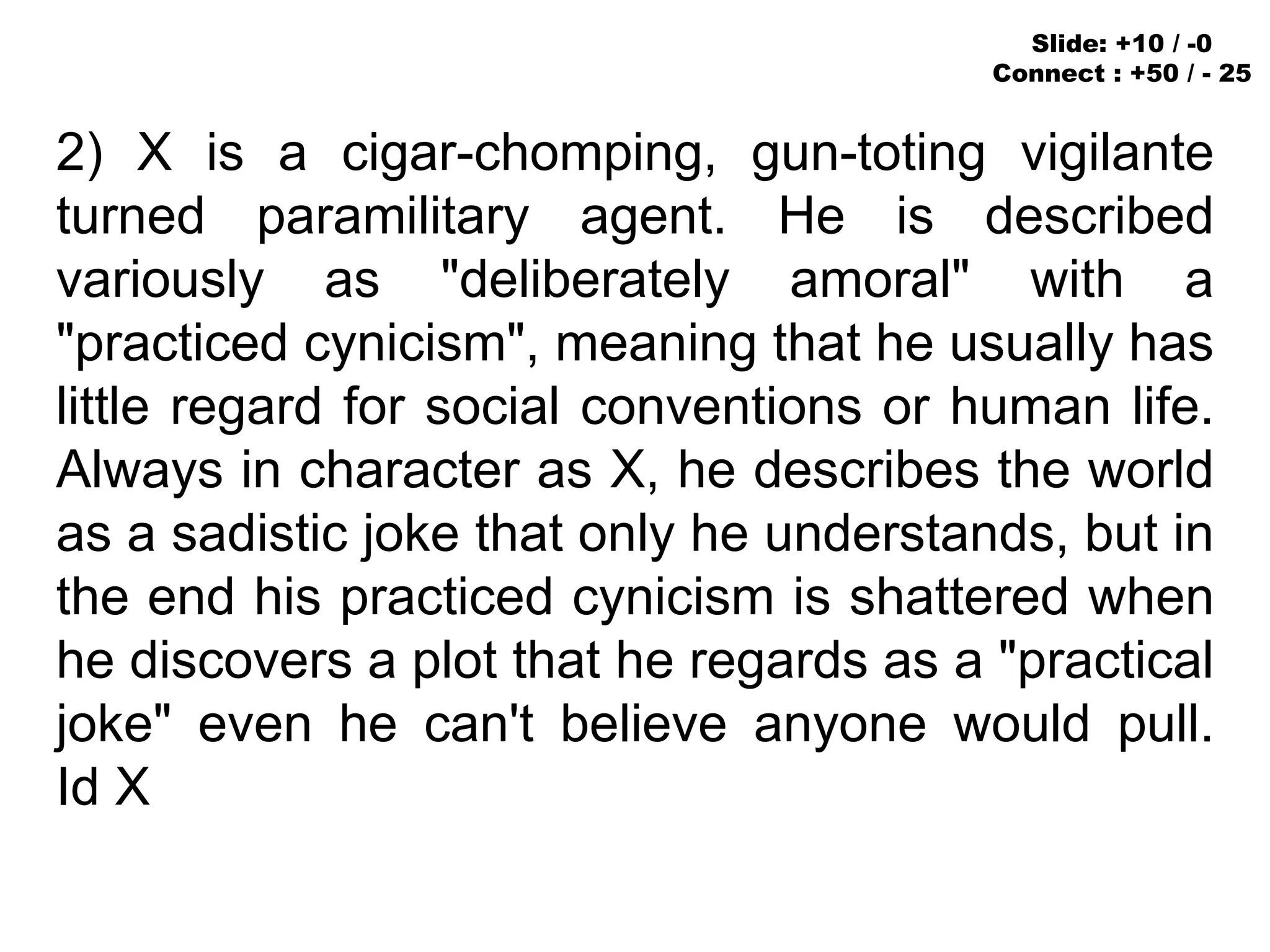 2) X is a cigar-chomping, gun-toting vigilante
turned paramilitary agent. He is described
variously as "deliberately amoral" with a
"practiced cynicism", meaning that he usually has
little regard for social conventions or human life.
Always in character as X, he describes the world
as a sadistic joke that only he understands, but in
the end his practiced cynicism is shattered when
he discovers a plot that he regards as a "practical
joke" even he can't believe anyone would pull.
Id X
Slide: +10 / -0
Connect : +50 / - 25
 