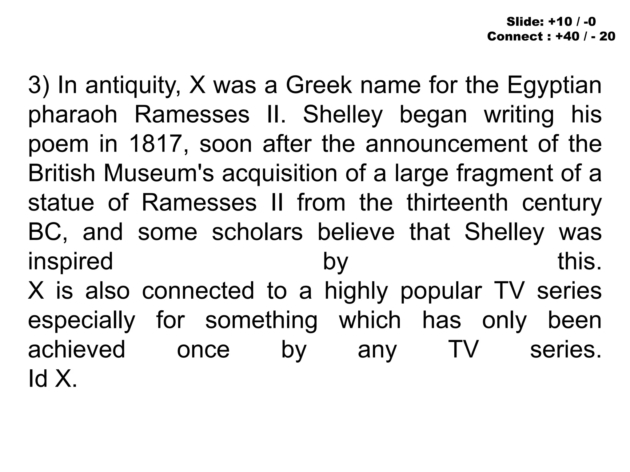3) In antiquity, X was a Greek name for the Egyptian
pharaoh Ramesses II. Shelley began writing his
poem in 1817, soon after the announcement of the
British Museum's acquisition of a large fragment of a
statue of Ramesses II from the thirteenth century
BC, and some scholars believe that Shelley was
inspired by this.
X is also connected to a highly popular TV series
especially for something which has only been
achieved once by any TV series.
Id X.
Slide: +10 / -0
Connect : +40 / - 20
 