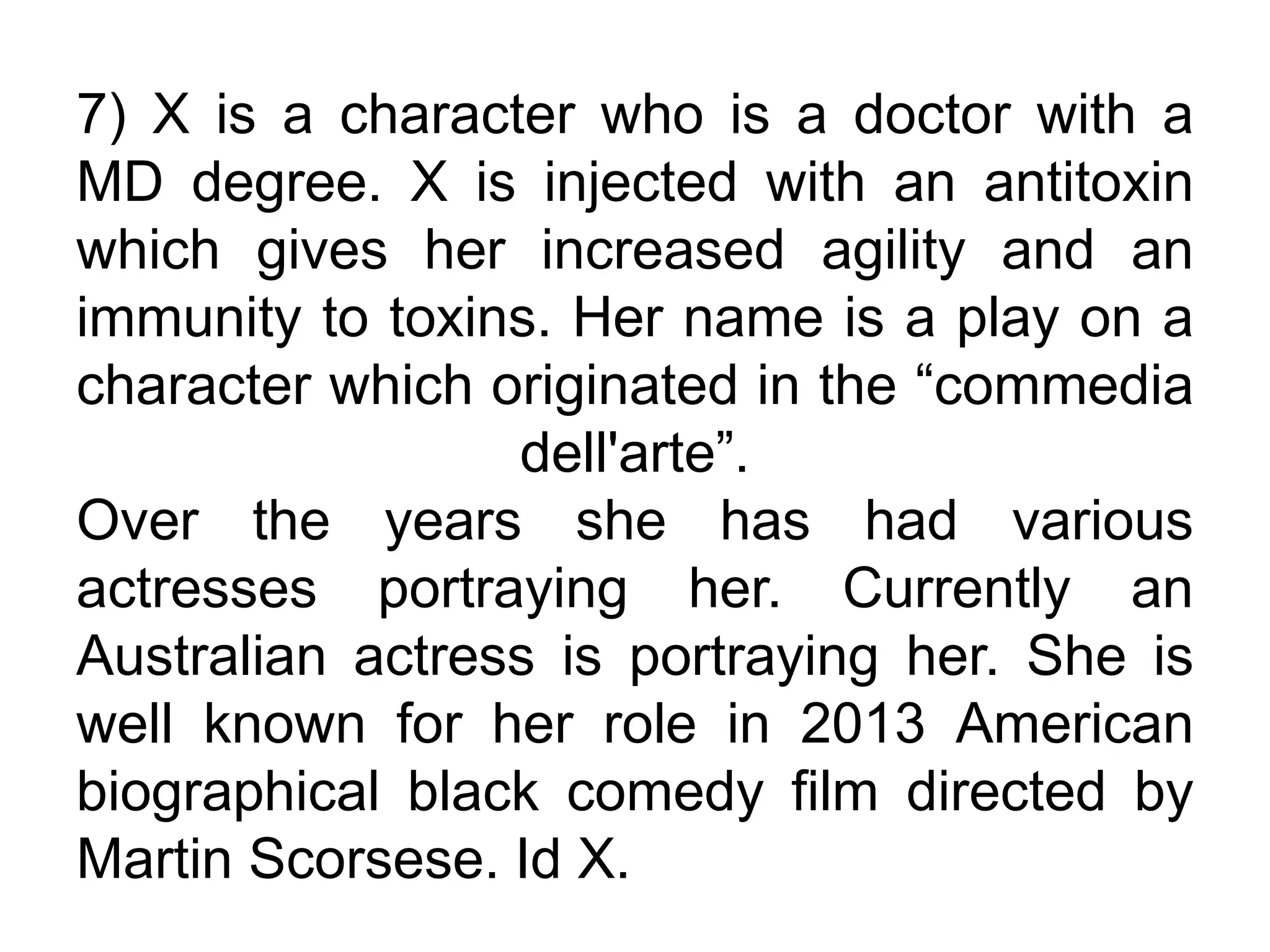 7) X is a character who is a doctor with a
MD degree. X is injected with an antitoxin
which gives her increased agility and an
immunity to toxins. Her name is a play on a
character which originated in the “commedia
dell'arte”.
Over the years she has had various
actresses portraying her. Currently an
Australian actress is portraying her. She is
well known for her role in 2013 American
biographical black comedy film directed by
Martin Scorsese. Id X.
 